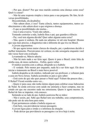 - Por que, doutor? Por que meu marido contraiu uma doença como essa?
Qual é a causa?
- Não há uma resposta simples e única para a sua pergunta. De fato, há diversas possibilidades.
Descontrolada, ela desabafou:
- Não sabem dizer, é isso? Tanta ciência, tantos equipamentos, tantos conhecimentos e não sabem dizer o que originou a doença.
- E que as possibilidades são muitas...
- Isso é uma evasiva. Vocês não sabem...
Tentando controlar a mãe, Isabela fitou o pai, que guardava silêncio:
- Pai, você tem alguma dúvida? Quer saber alguma outra coisa?
- Não, quero ir embora. De nada me adiantou vir até este hospital. Mesmo
que seja mais preciso, o diagnóstico não é diferente do que tive no Brasil.
A jovem argumentou:
- Só que agora temos maior clareza da situação, pai, e poderemos decidir o
melhor tratamento. Precisávamos ter certeza; eu não sossegaria enquanto você
não viesse fazer esta avaliação.
Levantando-se, Márcio aduziu:
- Não há mais nada a ser feito aqui. Quero ir para o Brasil; sinto falta de
minha casa, de meus cachorros... Enfim, quero voltar.
O médico assentiu com a cabeça, dirigindo-se a Isabela:
- E verdade. Pelo menos por enquanto, nada há a ser feito aqui. Ele deve
iniciar o tratamento no Brasil o mais breve possível.
Isabela despediu-se do médico, indicado por seu professor, e voltaram para
a casa em Nova Jersey. Isabela acomodou os pais e quis saber:
- Está certo de que não quer passar o Natal aqui? Faltam tão poucos dias...
E Rafael? Ficará sozinho outra vez...
- Quero ir para casa; não tenho ânimo algum para celebrar essas baboseiras
de Natal. Se ainda estivesse com saúde me animaria a fazer compras, mas no
estado em que me encontro nada me entusiasma. Quero ir agora mesmo. Se
Rafael de fato se importar, virá conosco.
Sentando-se ao lado do pai, Isabela acariciou-lhe as mãos:
- Não é assim, pai. Sabe que Rafael tem seu trabalho, seus compromissos,
não pode sair de uma hora para outra.
O pai permaneceu calado e Isabela ergueu-se:
- Está bem, vou providenciar nossas passagens.
A jovem ligou para o irmão e o informou da situação.
- Pode deixar que providencio as passagens e as levo hoje à noite.

275

 