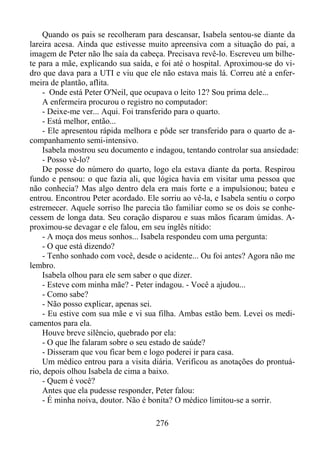 Quando os pais se recolheram para descansar, Isabela sentou-se diante da
lareira acesa. Ainda que estivesse muito apreensiva com a situação do pai, a
imagem de Peter não lhe saía da cabeça. Precisava revê-lo. Escreveu um bilhete para a mãe, explicando sua saída, e foi até o hospital. Aproximou-se do vidro que dava para a UTI e viu que ele não estava mais lá. Correu até a enfermeira de plantão, aflita.
- Onde está Peter O'Neil, que ocupava o leito 12? Sou prima dele...
A enfermeira procurou o registro no computador:
- Deixe-me ver... Aqui. Foi transferido para o quarto.
- Está melhor, então...
- Ele apresentou rápida melhora e pôde ser transferido para o quarto de acompanhamento semi-intensivo.
Isabela mostrou seu documento e indagou, tentando controlar sua ansiedade:
- Posso vê-lo?
De posse do número do quarto, logo ela estava diante da porta. Respirou
fundo e pensou: o que fazia ali, que lógica havia em visitar uma pessoa que
não conhecia? Mas algo dentro dela era mais forte e a impulsionou; bateu e
entrou. Encontrou Peter acordado. Ele sorriu ao vê-la, e Isabela sentiu o corpo
estremecer. Aquele sorriso lhe parecia tão familiar como se os dois se conhecessem de longa data. Seu coração disparou e suas mãos ficaram úmidas. Aproximou-se devagar e ele falou, em seu inglês nítido:
- A moça dos meus sonhos... Isabela respondeu com uma pergunta:
- O que está dizendo?
- Tenho sonhado com você, desde o acidente... Ou foi antes? Agora não me
lembro.
Isabela olhou para ele sem saber o que dizer.
- Esteve com minha mãe? - Peter indagou. - Você a ajudou...
- Como sabe?
- Não posso explicar, apenas sei.
- Eu estive com sua mãe e vi sua filha. Ambas estão bem. Levei os medicamentos para ela.
Houve breve silêncio, quebrado por ela:
- O que lhe falaram sobre o seu estado de saúde?
- Disseram que vou ficar bem e logo poderei ir para casa.
Um médico entrou para a visita diária. Verificou as anotações do prontuário, depois olhou Isabela de cima a baixo.
- Quem é você?
Antes que ela pudesse responder, Peter falou:
- É minha noiva, doutor. Não é bonita? O médico limitou-se a sorrir.
276

 