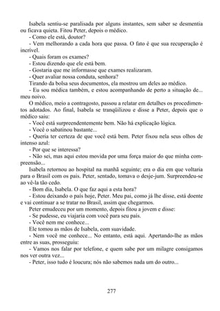 Isabela sentiu-se paralisada por alguns instantes, sem saber se desmentia
ou ficava quieta. Fitou Peter, depois o médico.
- Como ele está, doutor?
- Vem melhorando a cada hora que passa. O fato é que sua recuperação é
incrível.
- Quais foram os exames?
- Estou dizendo que ele está bem.
- Gostaria que me informasse que exames realizaram.
- Quer avaliar nossa conduta, senhora?
Tirando da bolsa seus documentos, ela mostrou um deles ao médico.
- Eu sou médica também, e estou acompanhando de perto a situação de...
meu noivo.
O médico, meio a contragosto, passou a relatar em detalhes os procedimentos adotados. Ao final, Isabela se tranqüilizou e disse a Peter, depois que o
médico saiu:
- Você está surpreendentemente bem. Não há explicação lógica.
- Você o sabatinou bastante...
- Queria ter certeza de que você está bem. Peter fixou nela seus olhos de
intenso azul:
- Por que se interessa?
- Não sei, mas aqui estou movida por uma força maior do que minha compreensão...
Isabela retornou ao hospital na manhã seguinte; era o dia em que voltaria
para o Brasil com os pais. Peter, sentado, tomava o desje-jum. Surpreendeu-se
ao vê-la tão cedo.
- Bom dia, Isabela. O que faz aqui a esta hora?
- Estou deixando o país hoje, Peter. Meu pai, como já lhe disse, está doente
e vai continuar a se tratar no Brasil, assim que chegarmos.
Peter emudeceu por um momento, depois fitou a jovem e disse:
- Se pudesse, eu viajaria com você para seu país.
- Você nem me conhece...
Ele tomou as mãos de Isabela, com suavidade.
- Nem você me conhece... No entanto, está aqui. Apertando-lhe as mãos
entre as suas, prosseguiu:
- Vamos nos falar por telefone, e quem sabe por um milagre consigamos
nos ver outra vez...
- Peter, isso tudo é loucura; nós não sabemos nada um do outro...

277

 