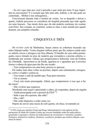 - Eu sei o que sinto por você e percebo o que sente por mim. O que importam as convenções? É o coração que fala mais alto, Isabela, e ele não pode ser
controlado... Melhor é nos entregarmos...
Conversaram durante todo o horário de visitas. Ao se despedir e deixar o
quarto, Isabela percorreu os corredores do hospital pensando que tudo aquilo
era uma loucura... Sua mente dizia que ela não poderia continuar em contato
com Peter. Seu coração, ao contrário, sentia-se mais e mais atraído por aquele
homem, um completo estranho.

CINQUENTA E TRÊS
Do OUTRO LADO de Manhattan, Susan entrou na cobertura trazendo nas
mãos felpuda toalha. Vestia elegante tailleur preto que lhe realçava ainda mais
os cabelos ruivos e alongava sua fina silhueta. O barulho de seus saltos pontiagudos soava ritmado no piso de madeira que circundava a piscina coberta, emoldurada por enorme vidraça que proporcionava belíssima vista da Estátua
da Liberdade. Aproximou-se da borda, agachou-se e aguardou que Lawrence
tirasse a cabeça da água para dar-lhe um recado:
- Tem compromisso em uma hora; precisa se apressar.
Ele nadou mais duas voltas na piscinas, depois saiu calmamente; enxugouse, vestiu o roupão e sentou-se.
- Vou tomar o café da manhã aqui. Peça para trazerem.
- Vai se atrasar.
- Você está muito preocupada. Afinal, que compromisso é esse que a faz
tão tensa?
- Não vá dizer que esqueceu.
Mordendo uma maçã e apreciando o sabor, ele respondeu, depois de engolir:
- Ainda preocupada com o pessoal da FDA 27 ?
- Sabe o que eles querem, não sabe?
- Ora, e daí?
- Não estão dispostos a ceder outra vez.
Depois de sorver uma xícara de café quente, ele disse, levantando-se:
27

A FDA (sigla que significa Foods and Drugs Administration) é uma agência do Departamento de Saúde dos Estados Unidos que tem por finalidade cuidar da saúde pública,
garantindo a segurança e eficácia de medicamentos de uso humano e veterinário, produtos
biológicos, dispositivos médicos, alimentos, cosméticos, produtos que emitem radiação e produtos do tabaco.

278

 