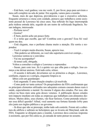 - Está bem, você ganhou; vou me vestir. E, por favor, peça para servirem o
meu café completo na sala de jantar. Em seguida, vamos para a reunião.
Susan, mais do que depressa, providenciou o que o executivo solicitara.
Enquanto arrumava a mesa com cuidado, pensava que trabalhava como assistente pessoal de Lawrence há cinco anos. Sua reflexão foi logo interrompida
pela ruidosa entrada dele, seguido de um rastro de sofisticada fragrância. Susan indagou, interessada:
- Perfume novo?
- Gostou?
- É bom, porém acho um pouco forte.
- E o terno que escolhi, que tal? Combina com a gravata? Essa foi você
quem me deu.
- Está elegante, mas o perfume chama muito a atenção. Ele sorriu e respondeu:
- Você é sempre muito discreta, Susan, aprecio isso.
- Não poderia ser diferente, ou você não suportaria conviver comigo...
Lawrence sentou-se e convidou:
- Vai me acompanhar?
- Já tomei café, obrigada.
Voltou a consultar o relógio e Lawrence a repreendeu:
- Susan, pare com isso. Já é a quinta vez que olha para o relógio. Isso começa a me deixar ansioso. Está tudo certo, relaxe.
- O assunto é delicado; deveríamos ser os primeiros a chegar... Lawrence,
confiante, ergueu-se e corrigiu, enquanto limpava os
lábios com um guardanapo:
- Está enganada. É uma situação simples e já resolvida.
- Como pode ter tanta certeza? Os pesquisadores da FDA confirmaram que
os principais elementos utilizados nos adoçantes comuns causam danos reais à
saúde, especialmente a mental. Eu mesma li alguns dos estudos. Por isso, não
coloco na boca mais uma gota desses venenos. A publicação desses estudos
terá impacto imediato em todas as empresas que trabalham com alimentos dietéticos. Muitos deles, seus clientes, vão ficar furiosos. Como pretende solucionar essa difícil questão? Afinal, você aumenta sua fortuna fazendo lobby para
eles junto aos órgãos públicos e ao governo.
- Já disse que não se preocupe, tenho tudo sob controle. Foram até a cobertura do edifício e subiram no helicóptero que os levaria até Maryland, sede da
FDA. Enquanto se dirigiam para a reunião, Lawrence dava concisas respostas
à assistente, que por fim calou-se, já cansada de tanto pensar no assunto.

279

 