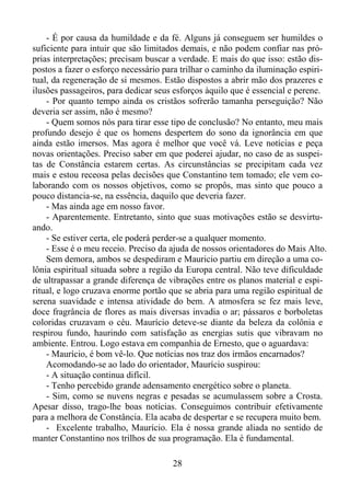 - É por causa da humildade e da fé. Alguns já conseguem ser humildes o
suficiente para intuir que são limitados demais, e não podem confiar nas próprias interpretações; precisam buscar a verdade. E mais do que isso: estão dispostos a fazer o esforço necessário para trilhar o caminho da iluminação espiritual, da regeneração de si mesmos. Estão dispostos a abrir mão dos prazeres e
ilusões passageiros, para dedicar seus esforços àquilo que é essencial e perene.
- Por quanto tempo ainda os cristãos sofrerão tamanha perseguição? Não
deveria ser assim, não é mesmo?
- Quem somos nós para tirar esse tipo de conclusão? No entanto, meu mais
profundo desejo é que os homens despertem do sono da ignorância em que
ainda estão imersos. Mas agora é melhor que você vá. Leve notícias e peça
novas orientações. Preciso saber em que poderei ajudar, no caso de as suspeitas de Constância estarem certas. As circunstâncias se precipitam cada vez
mais e estou receosa pelas decisões que Constantino tem tomado; ele vem colaborando com os nossos objetivos, como se propôs, mas sinto que pouco a
pouco distancia-se, na essência, daquilo que deveria fazer.
- Mas ainda age em nosso favor.
- Aparentemente. Entretanto, sinto que suas motivações estão se desvirtuando.
- Se estiver certa, ele poderá perder-se a qualquer momento.
- Esse é o meu receio. Preciso da ajuda de nossos orientadores do Mais Alto.
Sem demora, ambos se despediram e Mauricio partiu em direção a uma colônia espiritual situada sobre a região da Europa central. Não teve dificuldade
de ultrapassar a grande diferença de vibrações entre os planos material e espiritual, e logo cruzava enorme portão que se abria para uma região espiritual de
serena suavidade e intensa atividade do bem. A atmosfera se fez mais leve,
doce fragrância de flores as mais diversas invadia o ar; pássaros e borboletas
coloridas cruzavam o céu. Maurício deteve-se diante da beleza da colônia e
respirou fundo, haurindo com satisfação as energias sutis que vibravam no
ambiente. Entrou. Logo estava em companhia de Ernesto, que o aguardava:
- Maurício, é bom vê-lo. Que notícias nos traz dos irmãos encarnados?
Acomodando-se ao lado do orientador, Maurício suspirou:
- A situação continua difícil.
- Tenho percebido grande adensamento energético sobre o planeta.
- Sim, como se nuvens negras e pesadas se acumulassem sobre a Crosta.
Apesar disso, trago-lhe boas notícias. Conseguimos contribuir efetivamente
para a melhora de Constância. Ela acaba de despertar e se recupera muito bem.
- Excelente trabalho, Maurício. Ela é nossa grande aliada no sentido de
manter Constantino nos trilhos de sua programação. Ela é fundamental.
28

 