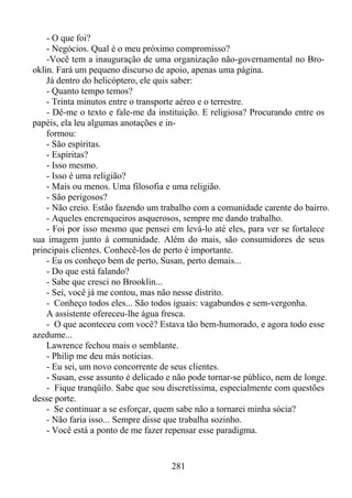 - O que foi?
- Negócios. Qual é o meu próximo compromisso?
-Você tem a inauguração de uma organização não-governamental no Brooklin. Fará um pequeno discurso de apoio, apenas uma página.
Já dentro do helicóptero, ele quis saber:
- Quanto tempo temos?
- Trinta minutos entre o transporte aéreo e o terrestre.
- Dê-me o texto e fale-me da instituição. E religiosa? Procurando entre os
papéis, ela leu algumas anotações e informou:
- São espíritas.
- Espíritas?
- Isso mesmo.
- Isso é uma religião?
- Mais ou menos. Uma filosofia e uma religião.
- São perigosos?
- Não creio. Estão fazendo um trabalho com a comunidade carente do bairro.
- Aqueles encrenqueiros asquerosos, sempre me dando trabalho.
- Foi por isso mesmo que pensei em levá-lo até eles, para ver se fortalece
sua imagem junto à comunidade. Além do mais, são consumidores de seus
principais clientes. Conhecê-los de perto é importante.
- Eu os conheço bem de perto, Susan, perto demais...
- Do que está falando?
- Sabe que cresci no Brooklin...
- Sei, você já me contou, mas não nesse distrito.
- Conheço todos eles... São todos iguais: vagabundos e sem-vergonha.
A assistente ofereceu-lhe água fresca.
- O que aconteceu com você? Estava tão bem-humorado, e agora todo esse
azedume...
Lawrence fechou mais o semblante.
- Philip me deu más notícias.
- Eu sei, um novo concorrente de seus clientes.
- Susan, esse assunto é delicado e não pode tornar-se público, nem de longe.
- Fique tranqüilo. Sabe que sou discretíssima, especialmente com questões
desse porte.
- Se continuar a se esforçar, quem sabe não a tornarei minha sócia?
- Não faria isso... Sempre disse que trabalha sozinho.
- Você está a ponto de me fazer repensar esse paradigma.

281

 