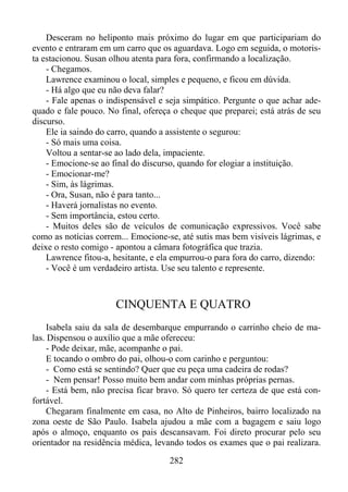 Desceram no heliponto mais próximo do lugar em que participariam do
evento e entraram em um carro que os aguardava. Logo em seguida, o motorista estacionou. Susan olhou atenta para fora, confirmando a localização.
- Chegamos.
Lawrence examinou o local, simples e pequeno, e ficou em dúvida.
- Há algo que eu não deva falar?
- Fale apenas o indispensável e seja simpático. Pergunte o que achar adequado e fale pouco. No final, ofereça o cheque que preparei; está atrás de seu
discurso.
Ele ia saindo do carro, quando a assistente o segurou:
- Só mais uma coisa.
Voltou a sentar-se ao lado dela, impaciente.
- Emocione-se ao final do discurso, quando for elogiar a instituição.
- Emocionar-me?
- Sim, às lágrimas.
- Ora, Susan, não é para tanto...
- Haverá jornalistas no evento.
- Sem importância, estou certo.
- Muitos deles são de veículos de comunicação expressivos. Você sabe
como as notícias correm... Emocione-se, até sutis mas bem visíveis lágrimas, e
deixe o resto comigo - apontou a câmara fotográfica que trazia.
Lawrence fitou-a, hesitante, e ela empurrou-o para fora do carro, dizendo:
- Você é um verdadeiro artista. Use seu talento e represente.

CINQUENTA E QUATRO
Isabela saiu da sala de desembarque empurrando o carrinho cheio de malas. Dispensou o auxílio que a mãe ofereceu:
- Pode deixar, mãe, acompanhe o pai.
E tocando o ombro do pai, olhou-o com carinho e perguntou:
- Como está se sentindo? Quer que eu peça uma cadeira de rodas?
- Nem pensar! Posso muito bem andar com minhas próprias pernas.
- Está bem, não precisa ficar bravo. Só quero ter certeza de que está confortável.
Chegaram finalmente em casa, no Alto de Pinheiros, bairro localizado na
zona oeste de São Paulo. Isabela ajudou a mãe com a bagagem e saiu logo
após o almoço, enquanto os pais descansavam. Foi direto procurar pelo seu
orientador na residência médica, levando todos os exames que o pai realizara.
282

 