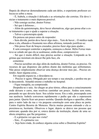 Depois de observar demoradamente cada um deles, o experiente professor colocou-os sobre a mesa.
- É, Isabela, a situação é delicada e as orientações são corretas. Ele deve iniciar o tratamento o mais depressa possível.
- Não consigo aceitar, doutor Ferraz.
- Sei que é doloroso...
- Além da quimioterapia, deve haver alternativas, algo que possa aliar a esse tratamento e que o ajude a superar a situação.
- Talvez a psicoterapia ajude.
Ela pensou um pouco antes de responder:
- Sem dúvida, porém deve haver algo mais... Tem de haver... O médico nada
disse e ela, olhando-o fixamente nos olhos afirmou, tentando justificar-se:
- Não posso ficar de braços cruzados; preciso fazer algo para ajudar...
E sem conseguir controlar a angústia, começou a chorar. Hélio Ferraz manteve-se calado até que ela se acalmasse; então disse, compreensivo:
- Sei que é muito difícil, mas precisa aceitar a situação. Limpando as lágrimas que insistiam em descer-lhe pela face, ela
comentou:
- Preciso acreditar em algo além da medicina, doutor Ferraz, eu preciso. Os
recursos de que dispomos são pobres diante das moléstias que enfrentamos.
Não posso simplesmente observar uma doença devorar meu pai... Preciso entender, fazer alguma coisa...
Em seguida ergueu-se, e desculpou-se.
- Preciso ir agora. Obrigada por seu tempo e sua atenção, e perdoe-me pelo descontrole. Amanhã retomo o trabalho no hospital.
- Fique tranqüila, eu compreendo.
Despediu-se e saiu. Ao chegar ao piso térreo, olhou para o estacionamento
onde deixara o carro, mas resolveu caminhar um pouco. Andou sem rumo,
pensando no que deveria fazer. Seu celular tocou. Era a mãe, preocupada com
sua ausência. Isabela conversou rapidamente e pediu que não a esperassem
para jantar. Queria ficar um pouco sozinha. Quando desligou o aparelho, olhou
para o outro lado da rua e viu pequena construção com uma placa na porta:
Centro Espírita Bezerra de Menezes. Havia muitas pessoas entrando e ela aproximou-se, hesitante. Observou o lugar, depois se deteve nas pessoas que
entravam; quando deu por si, estava dentro da instituição, diante de uma senhora simpática, que lhe perguntou:
- E a primeira vez que nos visita?
- Sim... É a primeira vez.
- Seja bem-vinda. Já conhece alguma coisa sobre a Doutrina Espírita?
283

 