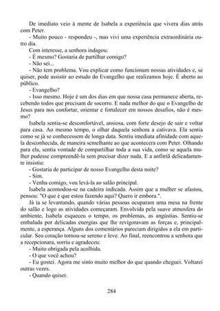 De imediato veio à mente de Isabela a experiência que vivera dias atrás
com Peter.
- Muito pouco - respondeu -, mas vivi uma experiência extraordinária outro dia.
Com interesse, a senhora indagou:
- È mesmo? Gostaria de partilhar comigo?
- Não sei...
- Não tem problema. Vou explicar como funcionam nossas atividades e, se
quiser, pode assistir ao estudo do Evangelho que realizamos hoje. É aberto ao
público.
- Evangelho?
- Isso mesmo. Hoje é um dos dias em que nossa casa permanece aberta, recebendo todos que precisam de socorro. E nada melhor do que o Evangelho de
Jesus para nos confortar, orientar e fortalecer em nossos desafios, não é mesmo?
Isabela sentia-se desconfortável, ansiosa, com forte desejo de sair e voltar
para casa. Ao mesmo tempo, o olhar daquela senhora a cativava. Ela sentia
como se já se conhecessem de longa data. Sentiu imediata afinidade com aquela desconhecida, de maneira semelhante ao que acontecera com Peter. Olhando
para ela, sentia vontade de compartilhar toda a sua vida, como se aquela mulher pudesse compreendê-la sem precisar dizer nada. E a anfitriã delicadamente insistiu:
- Gostaria de participar de nosso Evangelho desta noite?
- Sim.
- Venha comigo, vou levá-la ao salão principal.
Isabela acomodou-se na cadeira indicada. Assim que a mulher se afastou,
pensou: "O que é que estou fazendo aqui? Quero ir embora.".
Já ia se levantando, quando várias pessoas ocuparam uma mesa na frente
do salão e logo as atividades começaram. Envolvida pela suave atmosfera do
ambiente, Isabela esqueceu o tempo, os problemas, as angústias. Sentiu-se
embalada por delicadas energias que lhe revigoravam as forças e, principalmente, a esperança. Alguns dos comentários pareciam dirigidos a ela em particular. Seu coração tornou-se sereno e leve. Ao final, reencontrou a senhora que
a recepcionara, sorriu e agradeceu:
- Muito obrigada pela acolhida.
- O que você achou?
- Eu gostei. Agora me sinto muito melhor do que quando cheguei. Voltarei
outras vezes.
- Quando quiser.
284

 