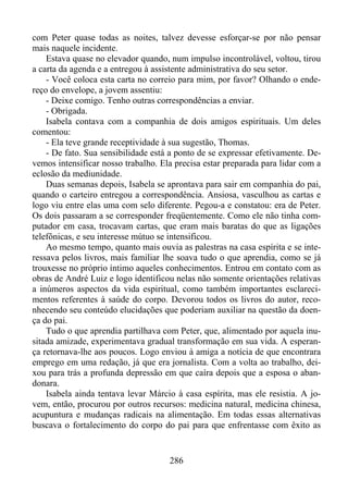 com Peter quase todas as noites, talvez devesse esforçar-se por não pensar
mais naquele incidente.
Estava quase no elevador quando, num impulso incontrolável, voltou, tirou
a carta da agenda e a entregou à assistente administrativa do seu setor.
- Você coloca esta carta no correio para mim, por favor? Olhando o endereço do envelope, a jovem assentiu:
- Deixe comigo. Tenho outras correspondências a enviar.
- Obrigada.
Isabela contava com a companhia de dois amigos espirituais. Um deles
comentou:
- Ela teve grande receptividade à sua sugestão, Thomas.
- De fato. Sua sensibilidade está a ponto de se expressar efetivamente. Devemos intensificar nosso trabalho. Ela precisa estar preparada para lidar com a
eclosão da mediunidade.
Duas semanas depois, Isabela se aprontava para sair em companhia do pai,
quando o carteiro entregou a correspondência. Ansiosa, vasculhou as cartas e
logo viu entre elas uma com selo diferente. Pegou-a e constatou: era de Peter.
Os dois passaram a se corresponder freqüentemente. Como ele não tinha computador em casa, trocavam cartas, que eram mais baratas do que as ligações
telefônicas, e seu interesse mútuo se intensificou.
Ao mesmo tempo, quanto mais ouvia as palestras na casa espírita e se interessava pelos livros, mais familiar lhe soava tudo o que aprendia, como se já
trouxesse no próprio íntimo aqueles conhecimentos. Entrou em contato com as
obras de André Luiz e logo identificou nelas não somente orientações relativas
a inúmeros aspectos da vida espiritual, como também importantes esclarecimentos referentes à saúde do corpo. Devorou todos os livros do autor, reconhecendo seu conteúdo elucidações que poderiam auxiliar na questão da doença do pai.
Tudo o que aprendia partilhava com Peter, que, alimentado por aquela inusitada amizade, experimentava gradual transformação em sua vida. A esperança retornava-lhe aos poucos. Logo enviou à amiga a notícia de que encontrara
emprego em uma redação, já que era jornalista. Com a volta ao trabalho, deixou para trás a profunda depressão em que caíra depois que a esposa o abandonara.
Isabela ainda tentava levar Márcio à casa espírita, mas ele resistia. A jovem, então, procurou por outros recursos: medicina natural, medicina chinesa,
acupuntura e mudanças radicais na alimentação. Em todas essas alternativas
buscava o fortalecimento do corpo do pai para que enfrentasse com êxito as

286

 