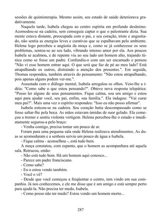 sessões de quimioterapia. Mesmo assim, seu estado de saúde deteriorava gradativamente.
Naquela tarde, Isabela chegou ao centro espírita em profundo desânimo.
Acomodou-se na cadeira, sem conseguia captar o que o palestrante dizia. Sua
mente estava distante, preocupada com o pai, e seu coração, triste e angustiado, não sentia as energias leves e curativas que se espalhavam pelo ambiente.
Helena logo percebeu a angústia da moça e, como se já conhecesse os seus
problemas, sentou-se ao seu lado, vibrando intenso amor por ela. Aos poucos
Isabela se acalmou, e de repente viu ao seu lado um homem alto, trajando túnica como se fosse um padre. Confundiu-o com um ser encarnado e pensou
"Não vi esse homem entrar aqui. O que será que faz de pé ao meu lado? Está
atrapalhando os outros, distraindo a atenção dos presentes.". Em seguida,
Thomas respondeu, também através do pensamento: "Não estou atrapalhando,
pois apenas alguns podem ver-me.".
Assustada com o diálogo mental, Isabela arregalou os olhos. Veio-lhe a idéia: "Como sabe o que estou pensando?". Obteve nova resposta telepática:
"Posso ler alguns de seus pensamentos. Fique calma, sou um amigo e estou
aqui para ajudar você, seu pai, enfim, sua família.". Ela indagou: "Vai curar
meu pai?". Mais uma vez o espírito respondeu: "Isso eu não posso afirmar".
Isabela esticou-se na cadeira. Seu coração batia descompassado como se
fosse saltar-lhe pela boca. As mãos estavam úmidas de suor gelado. Ela começou a tremer e sentiu violenta vertigem. Helena percebeu-lhe o estado e imediatamente segurou-a pelo braço:
- Venha comigo, precisa tomar um pouco de ar.
Foram para uma pequena sala onde Helena realizava atendimentos. As duas se acomodaram e a senhora serviu um pouco de água a Isabela.
- Fique calma - aconselhou -, está tudo bem.
A moça constatou, com espanto, que o homem as acompanhara até aquela
sala. Retrucou, então:
- Não está tudo bem. Há um homem aqui conosco...
- Parece um padre franciscano.
- Como sabe?
- Eu o estou vendo também.
- Você o vê?
- Desde que você começou a freqüentar o centro, tem vindo em sua companhia. Já nos conhecemos, e ele me disse que é um amigo e está sempre perto
para ajudá-la. Não precisa ter medo, Isabela.
- Como posso não ter medo? Estou vendo um homem morto...

287

 