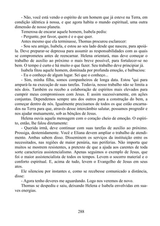 - Não, você está vendo o espírito de um homem que já esteve na Terra, em
condição idêntica à nossa, e que agora habita o mundo espiritual, uma outra
dimensão de nosso planeta.
Temerosa de encarar aquele homem, Isabela pediu:
- Pergunte, por favor, quem é e o que quer.
Antes mesmo que ela terminasse, Thomas procurou esclarecer:
- Sou seu amigo, Isabela, e estou ao seu lado desde que nasceu, para apoiála. Deve preparar-se depressa para assumir as responsabilidades com as quais
se comprometeu antes de reencarnar. Helena orientará, mas deve começar o
trabalho de auxílio ao próximo o mais breve possível, para fortalecer-se no
bem. O tempo é curto e há muito o que fazer. Seu trabalho deve principiar já.
Isabela fitou aquele homem, dominada por profunda emoção, e balbuciou:
- Eu o conheço de algum lugar. Sei que o conheço...
- Sim, minha filha, somos companheiros de longa data. Estou aqui para
ampará-la na execução de suas tarefas. Todavia, nosso trabalho não se limita a
nós dois. Também eu recebo a colaboração de espíritos mais elevados para
cumprir meus compromissos com Jesus. E assim sucessivamente, em ações
conjuntas. Dependemos sempre uns dos outros para a construção do bem, a
começar dentro de nós. Igualmente precisamos de todos os que estão encarnados na Terra para que, através desse intercâmbio salutar, possamos progredir e
nos ajudar mutuamente, sob as bênçãos de Jesus.
Helena ouvia aquela mensagem com o coração cheio de emoção. O espírito, então, lhe falou diretamente:
- Querida irmã, deve continuar com suas tarefas de auxílio ao próximo.
Prossiga, destemidamente. Você e Eliana devem ampliar o trabalho de atendimento. Ambas sabem disso. Disseminem os serviços da instituição entre os
necessitados, nas regiões de maior penúria, nas periferias. Não importa que
muitos se mostrem resistentes, a pretexto de que a ajuda aos carentes de toda
sorte caracteriza assistencialismo. Apenas seguimos o exemplo de Jesus, que
foi o maior assistencialista de todos os tempos. Levem o socorro material e o
conforto espiritual. E, acima de tudo, levem o Evangelho de Jesus em seus
atos.
Ele silenciou por instantes e, como se recebesse comunicado a distância,
disse:
- Agora tenho deveres me aguardando. Logo nos veremos de novo.
Thomas se despediu e saiu, deixando Helena e Isabela envolvidas em suaves energias.

288

 
