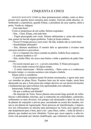 CINQUENTA E CINCO
as duas permaneceram caladas, como se desejassem reter aquelas doces emoções para sempre. Estavam ainda absortas, relembrando a experiência, quando Eliana, a presidente da casa espírita, abriu a
porta. Vendo-as, indagou:
- Está tudo bem?
Como se despertasse de um sonho, Helena respondeu:
- Sim... Claro, Eliana, está tudo bem.
- Fiquei preocupada com vocês. Saíram subitamente e, como não retornaram, pensei ter havido algum problema. Todos já foram embora.
- Nossa! O tempo passou e nem notei. De fato, Isabela não se sentia bem.
- Sensibilidade aflorando?
- Sim, abertura mediúnica. O mentor dela se apresentou e tivemos uma
conversa instrutiva e proveitosa.
- Eu o vi enquanto ela estava sentada na platéia. Isabela ficou surpresa:
- A senhora também o vê?
- Sim, minha filha; ele usava uma batina e tinha a aparência de padre franciscano.
- Foi assim mesmo que o vi - a jovem concordou. E Eliana prosseguiu:
- Ele tem estado conosco há algum tempo.
- E muito interessante - Helena comentou. - Sinto como se o conhecesse
há muito tempo; e o mesmo acontece com relação a Isabela.
Eliana sorriu e considerou:
- E possível que estejamos juntas há muitas encarnações, e agora mais uma
vez reunidas no plano físico. Façamos bom uso de nosso tempo, nesta hora
abençoada em que a Terra passa por estágio decisivo no seu desenvolvimento;
é fundamental que aproveitemos esta oportunidade com sabedoria.
Interessada, Isabela inquiriu:
- Do que a senhora está falando?
- Da transição da Terra. Nosso planeta atravessará largo período de turbulências e dificuldades extremas, que se traduzirão em calamidades, catástrofes,
sofrimentos os mais diversos; isso porque está alcançando o ápice de sua fase
de planeta de expiações e provas para, ascendendo na escala dos mundos, tornar-se um planeta de regeneração. Neste processo de transformação, é imperativo nos esforçarmos ao máximo para permanecer na Terra, pois aqueles que
não despertarem para o bem, para a luz - para Deus, enfim -, terão de deixar o
planeta, que mudará seu teor vibratório. Vemos que, nesse aspecto, o orbe terrestre está passando por intensa modificação, que culminará em uma sintonia
DURANTE BASTANTE TEMPO

289

 
