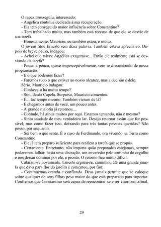O rapaz prosseguiu, interessado:
- Angélica continua dedicada à sua recuperação.
- Ela tem conseguido maior influência sobre Constantino?
- Tem trabalhado muito, mas também está receosa de que ele se desvie de
sua tarefa.
- Honestamente, Maurício, eu também estou, e muito.
O jovem fitou Ernesto sem dizer palavra. Também estava apreensivo. Depois de breve pausa, indagou:
- Achei que talvez Angélica exagerasse... Então ele realmente está se desviando da tarefa?
- Pouco a pouco, quase imperceptivelmente, vem se distanciando de nossa
programação.
- E o que podemos fazer?
- Faremos tudo o que estiver ao nosso alcance, mas a decisão é dele.
Sério, Maurício indagou:
- Conhece-o há muito tempo?
- Sim, desde Capela. Surpreso, Maurício comentou:
- É... faz tempo mesmo. Também vieram de lá?
- E chegamos antes de você, um pouco antes.
- A grande maioria já retornou....
- Contudo, há ainda muitos por aqui. Estamos tentando, não é mesmo?
- Sinto saudade de meu verdadeiro lar. Desejo retornar assim que for possível; mas como fazer isso, deixando para trás tantas pessoas queridas? Não
posso, por enquanto.
- Sei bem o que sente. É o caso de Ferdinando, ora vivendo na Terra como
Constantino.
- Ele já tem preparo suficiente para realizar a tarefa que se propôs.
- Certamente. Entretanto, não importa quão preparados estejamos, sempre
poderemos falhar; basta uma distração, um enveredar pelo caminho do orgulho
e nos deixar dominar por ele, e pronto. O retorno fica muito difícil.
Calaram-se novamente. Ernesto ergueu-se, caminhou até uma grande janela que dava para florido jardim e comentou, por fim:
- Continuemos orando e confiando. Deus jamais permite que se coloque
sobre qualquer de seus filhos peso maior do que está preparado para suportar.
Confiemos que Constantino será capaz de reencontrar-se e ser vitorioso, afinal.

29

 