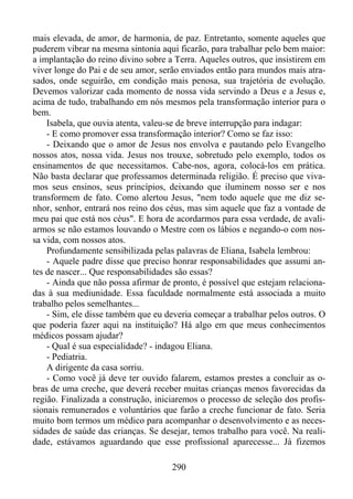 mais elevada, de amor, de harmonia, de paz. Entretanto, somente aqueles que
puderem vibrar na mesma sintonia aqui ficarão, para trabalhar pelo bem maior:
a implantação do reino divino sobre a Terra. Aqueles outros, que insistirem em
viver longe do Pai e de seu amor, serão enviados então para mundos mais atrasados, onde seguirão, em condição mais penosa, sua trajetória de evolução.
Devemos valorizar cada momento de nossa vida servindo a Deus e a Jesus e,
acima de tudo, trabalhando em nós mesmos pela transformação interior para o
bem.
Isabela, que ouvia atenta, valeu-se de breve interrupção para indagar:
- E como promover essa transformação interior? Como se faz isso:
- Deixando que o amor de Jesus nos envolva e pautando pelo Evangelho
nossos atos, nossa vida. Jesus nos trouxe, sobretudo pelo exemplo, todos os
ensinamentos de que necessitamos. Cabe-nos, agora, colocá-los em prática.
Não basta declarar que professamos determinada religião. É preciso que vivamos seus ensinos, seus princípios, deixando que iluminem nosso ser e nos
transformem de fato. Como alertou Jesus, "nem todo aquele que me diz senhor, senhor, entrará nos reino dos céus, mas sim aquele que faz a vontade de
meu pai que está nos céus". E hora de acordarmos para essa verdade, de avaliarmos se não estamos louvando o Mestre com os lábios e negando-o com nossa vida, com nossos atos.
Profundamente sensibilizada pelas palavras de Eliana, Isabela lembrou:
- Aquele padre disse que preciso honrar responsabilidades que assumi antes de nascer... Que responsabilidades são essas?
- Ainda que não possa afirmar de pronto, é possível que estejam relacionadas à sua mediunidade. Essa faculdade normalmente está associada a muito
trabalho pelos semelhantes...
- Sim, ele disse também que eu deveria começar a trabalhar pelos outros. O
que poderia fazer aqui na instituição? Há algo em que meus conhecimentos
médicos possam ajudar?
- Qual é sua especialidade? - indagou Eliana.
- Pediatria.
A dirigente da casa sorriu.
- Como você já deve ter ouvido falarem, estamos prestes a concluir as obras de uma creche, que deverá receber muitas crianças menos favorecidas da
região. Finalizada a construção, iniciaremos o processo de seleção dos profissionais remunerados e voluntários que farão a creche funcionar de fato. Seria
muito bom termos um médico para acompanhar o desenvolvimento e as necessidades de saúde das crianças. Se desejar, temos trabalho para você. Na realidade, estávamos aguardando que esse profissional aparecesse... Já fizemos
290

 