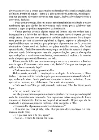 diversas entrevistas e temos quase todos os demais profissionais especializados
definidos. Porém há alguns - como é o caso de médicos, dentistas, psicólogos que por enquanto não temos recursos para pagar... Isabela abriu largo sorriso e
asseverou, decidida:
- Pode contar comigo. Em seis meses terminarei minha residência e estarei
totalmente apta para ajudar. Inclusive nesse meio-tempo posso colaborar, sem
assumir o papel de pediatra responsável da instituição.
- Vamos precisar de mais alguns meses até termos tudo em ordem para a
inauguração e o início das atividades. Será o tempo necessário para que você
esteja pronta. Enquanto isso, prepare-se também espiritualmente. Seria importante passar por um tratamento espiritual e, depois, esperar a orientação da
espiritualidade que nos conduz, para principiar alguma outra tarefa, de caráter
doutrinário. Como você vê, Isabela, se quiser trabalhar mesmo, não faltará
oportunidade... Trabalho temos de sobra; o que nos falta são pessoas à disposição para servir. Muitos querem assumir cargos e funções; poucos são aqueles
que se dispõem a servir seus semelhantes, atuando onde é melhor e da maneira
mais adequada para o trabalho como um todo.
Eliana parecia feliz, no momento em que encerrou a conversa. - Precisamos ir agora. Poderemos contar com você, Isabela? Ou quer um tempo para
refletir sobre o que ouviu hoje?
- Podem contar comigo, quero trabalhar.
Helena sorria, sentindo o coração pleno de alegria. As três saíram, e Eliana
fechou o núcleo espírita. Isabela seguiu para casa rememorando os detalhes do
que acabara de viver. Sentia profundo bem-estar brotar-lhe no íntimo. Assim
que entrou no carro, seu celular tocou. Era a mãe, desesperada:
- Onde você está? Seu pai está passando muito mal, filha. Por favor, venha
logo...
- Em um minuto estarei aí.
Ao chegou encontrou o pai em estado lastimável. Levou-o para o hospital,
onde foi imediatamente internado. Seu organismo estava reagindo de forma
violenta ao tratamento. Entrou no hospital desacordado. Depois que ele foi
medicado e apresentou pequena melhora, Lídia interpelou a filha:
- Disseram-lhe alguma coisa sobre a situação real?
- O mesmo que você já sabe, mãe. O organismo dele está fraco e o tratamento é muito forte.
- E o que será dele e de nós, agora?
- Não sei... Temos de confiar em Deus.

291

 