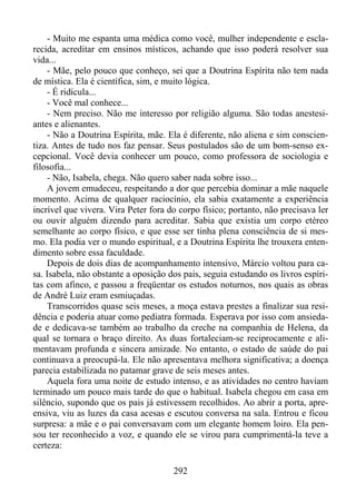 - Muito me espanta uma médica como você, mulher independente e esclarecida, acreditar em ensinos místicos, achando que isso poderá resolver sua
vida...
- Mãe, pelo pouco que conheço, sei que a Doutrina Espírita não tem nada
de mística. Ela é científica, sim, e muito lógica.
- É ridícula...
- Você mal conhece...
- Nem preciso. Não me interesso por religião alguma. São todas anestesiantes e alienantes.
- Não a Doutrina Espírita, mãe. Ela é diferente, não aliena e sim conscientiza. Antes de tudo nos faz pensar. Seus postulados são de um bom-senso excepcional. Você devia conhecer um pouco, como professora de sociologia e
filosofia...
- Não, Isabela, chega. Não quero saber nada sobre isso...
A jovem emudeceu, respeitando a dor que percebia dominar a mãe naquele
momento. Acima de qualquer raciocínio, ela sabia exatamente a experiência
incrível que vivera. Vira Peter fora do corpo físico; portanto, não precisava ler
ou ouvir alguém dizendo para acreditar. Sabia que existia um corpo etéreo
semelhante ao corpo físico, e que esse ser tinha plena consciência de si mesmo. Ela podia ver o mundo espiritual, e a Doutrina Espírita lhe trouxera entendimento sobre essa faculdade.
Depois de dois dias de acompanhamento intensivo, Márcio voltou para casa. Isabela, não obstante a oposição dos pais, seguia estudando os livros espíritas com afinco, e passou a freqüentar os estudos noturnos, nos quais as obras
de André Luiz eram esmiuçadas.
Transcorridos quase seis meses, a moça estava prestes a finalizar sua residência e poderia atuar como pediatra formada. Esperava por isso com ansiedade e dedicava-se também ao trabalho da creche na companhia de Helena, da
qual se tornara o braço direito. As duas fortaleciam-se reciprocamente e alimentavam profunda e sincera amizade. No entanto, o estado de saúde do pai
continuava a preocupá-la. Ele não apresentava melhora significativa; a doença
parecia estabilizada no patamar grave de seis meses antes.
Aquela fora uma noite de estudo intenso, e as atividades no centro haviam
terminado um pouco mais tarde do que o habitual. Isabela chegou em casa em
silêncio, supondo que os pais já estivessem recolhidos. Ao abrir a porta, apreensiva, viu as luzes da casa acesas e escutou conversa na sala. Entrou e ficou
surpresa: a mãe e o pai conversavam com um elegante homem loiro. Ela pensou ter reconhecido a voz, e quando ele se virou para cumprimentá-la teve a
certeza:
292

 