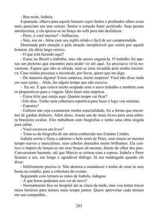 - Boa noite, Isabela.
Espantada, olhava para aquele homem cujos lindos e profundos olhos azuis
mais pareciam um mar sereno. Sentiu o coração bater acelerado. Suas pernas
amoleceram, e ela apoiou-se no braço do sofá para não desfalecer.
- Peter, é você mesmo? - balbuciou.
- Sim, sou eu - falou com seu inglês nítido e fácil de ser compreendido.
Dominada pela emoção e pela atração inexplicável que sentia por aquele
homem, ela abriu largo sorriso.
- O que está fazendo aqui?
- Estou no Brasil a trabalho, mas não posso enganá-la. O trabalho foi apenas um pretexto que encontrei para poder vir até aqui. Eu precisava vê-la novamente. Espero que não se ofenda, nem se sinta invadida pela minha iniciativa. Caso minha presença a incomode, por favor, quero que me diga.
- De maneira alguma! Estou surpresa, muito surpresa! Você não disse nada
em suas cartas... Aliás, faz algum tempo que não escreve.
- Eu sei. É que estava muito ocupado com o novo trabalho e também com
os preparativos para a viagem. Quis fazer esta surpresa.
- Estou feliz que esteja aqui. Quanto tempo vai ficar?
-Três dias. Tenho uma cobertura esportiva para fazer e logo vou retornar.
- Esportes?
- Embora não seja exatamente minha especialidade, foi a forma que encontrei de ganhar dinheiro. Além disso, trouxe um de meus livros para uma editora brasileira avaliar. Eles trabalham com biografias e tenho uma obra singela
para editar.
- Você escreveu um livro?
- Trata-se da biografia de um atleta conhecido nos Estados Unidos.
Isabela sorriu e ficou a admirar o belo rosto de Peter, seus traços ao mesmo
tempo suaves e masculinos, seus cabelos dourados muito brilhantes. Ela conteve o ímpeto de lançar-se em seus braços ali mesmo, diante do olhar dos pais.
Conversaram bastante, até que Márcio se retirou com a esposa. Isabela e Peter
ficaram a sós, em longo e agradável diálogo. Já era madrugada quando ele
disse:
- Infelizmente preciso ir. Não demora a amanhecer e tenho de estar às sete
horas no estádio, para a cobertura do evento.
Segurando com ternura as mãos de Isabela, indagou:
- A que horas podemos nos ver de novo?
- Normalmente fico no hospital até as cinco da tarde, mas vou tentar trocar
meus horários para termos mais tempo juntos. Quero aproveitar cada minuto
em sua companhia...
293

 