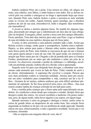 Isabela conduziu Peter até a porta. Com ternura no olhar, ele afagou seu
rosto, seus cabelos, seus lábios, e então beijou-a com ardor. Ela se deixou envolver pelo seu carinho e entregou-se ao longo e apaixonado beijo que trocaram. Quando Peter saiu, Isabela fechou a porta e encostou-se nela sentindo
como se vivesse um sonho. Aquele homem, quase mendigo, que a abordara
acabava de sair de sua casa, irreconhecível, lindo e elegante. Que transformação inacreditável!
A jovem se deitou e dormiu algumas horas. De manhã fez algumas ligações, procurando por amigos que a substituíssem em dois dias de suas obrigações no hospital. Conseguiu, afinal, acertar a troca com dois amigos diferentes.
Ficou satisfeita. Teria dois dias inteiros para estar com Peter. Logo se lembrou
de suas atividades na casa espírita e desejou que ele fosse junto.
À noite, os dois assistiram a uma palestra sentados lado a lado. Assim que
Helena avistou a amiga, soube quem a acompanhava. Isabela estava radiante.
Depois, os dois saíram para jantar e falaram sobre muitos assuntos. Quanto
mais ficava perto de Peter, mais Isabela se convencia de que ele era o homem
com quem queria passar o resto de sua vida. De igual modo, era irresistível a
atração que Peter sentia por ela. Chegado o dia da partida dele para os Estados
Unidos, prometeram um ao outro que não tardariam a achar um jeito de se
reverem. Ao observá-lo cruzando o portão de embarque e a alfândega, envolvida em profunda emoção, Isabela não teve dúvida: estava apaixonada.
Naquela noite foi para casa dirigindo bem devagar, a relembrar com entusiasmo cada momento que vivera ao lado de Peter. Tinha vontade de sorrir e
de chorar, alternadamente. A esperança lhe envolvia o coração. Parecia que
seus mais profundos sonhos se tornariam realidade. Ansiara tanto por encontrar um amor verdadeiro para compartilhar a vida, construir um lar e ter filhos... Gostaria de ter muitos, embora soubesse que seria difícil satisfazer plenamente tal aspiração. Se lhe fosse possível teria cinco, seis filhos... Sua casa
estaria sempre repleta de crianças correndo de um lado para outro.
Fora o carinho pelas crianças que a fizera optar pela especialização em pediatria. Já a medicina a atraía desde que começara a estudar. Sempre dizia que
desejava cuidar dos outros. Ao crescer escolhera a medicina. Ela pouco namorara, pois, de algum modo, sabia haver alguém à sua espera, em algum lugar.
Quando encostou o carro na garagem e desligou o motor, sentiu como se
caísse de grande altura ou despertasse de um sonho bom. Seu coração ficou
angustiado ao lembrar-se do pai e de seu problema de saúde agravado. Quando
entrou em casa, silenciosamente, a mãe a aguardava acordada. Assim que a viu
reclamou, chorando:
- Não se importa com ninguém além de você, não é?
294

 