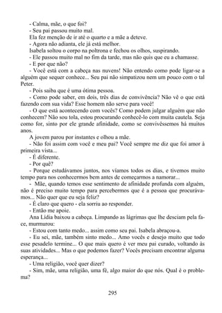 - Calma, mãe, o que foi?
- Seu pai passou muito mal.
Ela fez menção de ir até o quarto e a mãe a deteve.
- Agora não adianta, ele já está melhor.
Isabela soltou o corpo na poltrona e fechou os olhos, suspirando.
- Ele passou muito mal no fim da tarde, mas não quis que eu a chamasse.
- E por que não?
- Você está com a cabeça nas nuvens! Não entendo como pode ligar-se a
alguém que sequer conhece... Seu pai não simpatizou nem um pouco com o tal
Peter.
- Pois saiba que é uma ótima pessoa.
- Como pode saber, em dois, três dias de convivência? Não vê o que está
fazendo com sua vida? Esse homem não serve para você!
- O que está acontecendo com vocês? Como podem julgar alguém que não
conhecem? Não sou tola, estou procurando conhecê-lo com muita cautela. Seja
como for, sinto por ele grande afinidade, como se convivêssemos há muitos
anos.
A jovem parou por instantes e olhou a mãe.
- Não foi assim com você e meu pai? Você sempre me diz que foi amor à
primeira vista...
- É diferente.
- Por quê?
- Porque estudávamos juntos, nos víamos todos os dias, e tivemos muito
tempo para nos conhecermos bem antes de começarmos a namorar...
- Mãe, quando temos esse sentimento de afinidade profunda com alguém,
não é preciso muito tempo para percebermos que é a pessoa que procurávamos... Não quer que eu seja feliz?
- É claro que quero - ela sorriu ao responder.
- Então me apoie.
Ana Lídia baixou a cabeça. Limpando as lágrimas que lhe desciam pela face, murmurou:
- Estou com tanto medo... assim como seu pai. Isabela abraçou-a.
- Eu sei, mãe, também sinto medo... Amo vocês e desejo muito que todo
esse pesadelo termine... O que mais quero é ver meu pai curado, voltando às
suas atividades... Mas o que podemos fazer? Vocês precisam encontrar alguma
esperança...
- Uma religião, você quer dizer?
- Sim, mãe, uma religião, uma fé, algo maior do que nós. Qual é o problema?
295

 