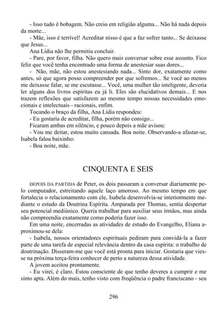 - Isso tudo é bobagem. Não creio em religião alguma... Não há nada depois
da morte...
- Mãe, isso é terrível! Acreditar nisso é que a faz sofrer tanto... Se deixasse
que Jesus...
Ana Lídia não lhe permitiu concluir.
- Pare, por favor, filha. Não quero mais conversar sobre esse assunto. Fico
feliz que você tenha encontrado uma forma de anestesiar suas dores...
- Não, mãe, não estou anestesiando nada... Sinto dor, exatamente como
antes, só que agora posso compreender por que sofremos... Se você ao menos
me deixasse falar, se me escutasse... Você, uma mulher tão inteligente, deveria
ler alguns dos livros espíritas eu já li. Eles são elucidativos demais... E nos
trazem reflexões que satisfazem ao mesmo tempo nossas necessidades emocionais e intelectuais - racionais, enfim.
Tocando o braço da filha, Ana Lídia respondeu:
- Eu gostaria de acreditar, filha, porém não consigo...
Ficaram ambas em silêncio, e pouco depois a mãe avisou:
- Vou me deitar, estou muito cansada. Boa noite. Observando-a afastar-se,
Isabela falou baixinho:
- Boa noite, mãe.

CINQUENTA E SEIS
DEPOIS DA PARTIDA de Peter, os dois passaram a conversar diariamente pelo computador, estreitando aquele laço amoroso. Ao mesmo tempo em que
fortalecia o relacionamento com ele, Isabela desenvolvia-se interiormente mediante o estudo da Doutrina Espírita. Amparada por Thomas, sentia despertar
seu potencial mediúnico. Queria trabalhar para auxiliar seus irmãos, mas ainda
não compreendia exatamente como poderia fazer isso.
Em uma noite, encerradas as atividades de estudo do Evangelho, Eliana aproximou-se dela:
- Isabela, nossos orientadores espirituais pediram para convidá-la a fazer
parte de uma tarefa de especial relevância dentro da casa espírita: o trabalho de
doutrinação. Disseram-me que você está pronta para iniciar. Gostaria que viesse na próxima terça-feira conhecer de perto a natureza dessa atividade.
A jovem aceitou prontamente.
- Eu virei, é claro. Estou consciente de que tenho deveres a cumprir e me
sinto apta. Além do mais, tenho visto com freqüência o padre franciscano - seu

296

 