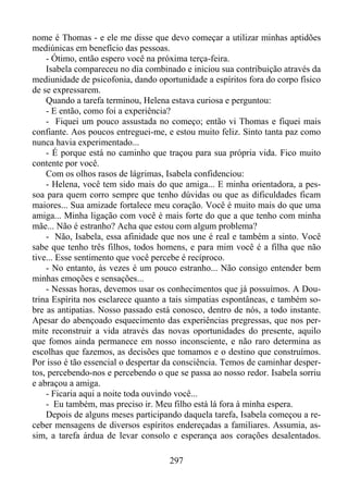 nome é Thomas - e ele me disse que devo começar a utilizar minhas aptidões
mediúnicas em benefício das pessoas.
- Ótimo, então espero você na próxima terça-feira.
Isabela compareceu no dia combinado e iniciou sua contribuição através da
mediunidade de psicofonia, dando oportunidade a espíritos fora do corpo físico
de se expressarem.
Quando a tarefa terminou, Helena estava curiosa e perguntou:
- E então, como foi a experiência?
- Fiquei um pouco assustada no começo; então vi Thomas e fiquei mais
confiante. Aos poucos entreguei-me, e estou muito feliz. Sinto tanta paz como
nunca havia experimentado...
- É porque está no caminho que traçou para sua própria vida. Fico muito
contente por você.
Com os olhos rasos de lágrimas, Isabela confidenciou:
- Helena, você tem sido mais do que amiga... E minha orientadora, a pessoa para quem corro sempre que tenho dúvidas ou que as dificuldades ficam
maiores... Sua amizade fortalece meu coração. Você é muito mais do que uma
amiga... Minha ligação com você é mais forte do que a que tenho com minha
mãe... Não é estranho? Acha que estou com algum problema?
- Não, Isabela, essa afinidade que nos une é real e também a sinto. Você
sabe que tenho três filhos, todos homens, e para mim você é a filha que não
tive... Esse sentimento que você percebe é recíproco.
- No entanto, às vezes é um pouco estranho... Não consigo entender bem
minhas emoções e sensações...
- Nessas horas, devemos usar os conhecimentos que já possuímos. A Doutrina Espírita nos esclarece quanto a tais simpatias espontâneas, e também sobre as antipatias. Nosso passado está conosco, dentro de nós, a todo instante.
Apesar do abençoado esquecimento das experiências pregressas, que nos permite reconstruir a vida através das novas oportunidades do presente, aquilo
que fomos ainda permanece em nosso inconsciente, e não raro determina as
escolhas que fazemos, as decisões que tomamos e o destino que construímos.
Por isso é tão essencial o despertar da consciência. Temos de caminhar despertos, percebendo-nos e percebendo o que se passa ao nosso redor. Isabela sorriu
e abraçou a amiga.
- Ficaria aqui a noite toda ouvindo você...
- Eu também, mas preciso ir. Meu filho está lá fora à minha espera.
Depois de alguns meses participando daquela tarefa, Isabela começou a receber mensagens de diversos espíritos endereçadas a familiares. Assumia, assim, a tarefa árdua de levar consolo e esperança aos corações desalentados.
297

 