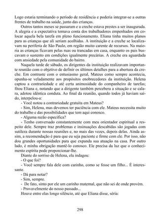 Logo estaria terminando o período de residência e poderia integrar-se a outras
frentes de trabalho na saúde, junto das crianças.
Outros tantos meses se passaram e a creche estava prestes a ser inaugurada.
A alegria e a expectativa tomava conta dos trabalhadores empenhados em colocar aquela bela tarefa em pleno funcionamento. Eliana tinha muitos planos
para as crianças que ali seriam acolhidas. A instituição e a creche se localizavam na periferia de São Paulo, em região muito carente de recursos. Na maioria as crianças ficavam pelas ruas ou trancadas em casa, enquanto os pais buscavam o sustento em condições igualmente precárias. A creche era aguardada
com ansiedade pela comunidade do bairro.
Naquela tarde de sábado, os dirigentes da instituição realizavam importante reunião com o objetivo de definir os últimos detalhes para a abertura da creche. Em contraste com o entusiasmo geral, Mateus como sempre acontecia,
opunha-se veladamente aos propósitos enobrecedores da instituição. Helena
captou a contrariedade e até certa animosidade do companheiro de tarefas;
fitou Eliana e, notando que a dirigente também percebera a situação e se calara, adotou idêntica conduta. Ao final da reunião, quando todos já haviam saído, interpelou-a:
- Você notou a contrariedade gratuita em Mateus?
- Sim, Helena, mas devemos ter paciência com ele. Mateus necessita muito
do trabalho e das possibilidades que tem aqui conosco.
- Alguma razão específica?
- Tenho conversado constantemente com meu orientador espiritual a respeito dele. Sempre traz problemas e insinuações descabidas são jogadas com
sutileza durante nossas reuniões e, no mais das vezes, depois delas. Ainda assim, a recomendação é para que eu seja paciente e firme com ele. Por isso, não
dou grandes oportunidades para que expanda sua atuação na casa. Por outro
lado, é minha obrigação mantê-lo conosco. Ele precisa da luz que o conhecimento espírita pode proporcionar-lhe.
Diante do sorriso de Helena, ela indagou:
- O que foi?
- Você sempre fala dele com carinho, como se fosse um filho... É interessante.
- Dá para notar?
- Sim, sempre.
- De fato, sinto por ele um carinho maternal, que não sei de onde provém.
- Provavelmente do nosso passado...
Houve entre elas longo silêncio, até que Eliana disse, séria:

298

 