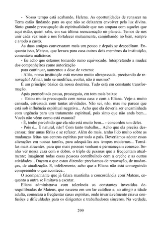 - Nosso tempo está acabando, Helena. As oportunidades de renascer na
Terra estão findando para os que não se deixarem envolver pela luz divina.
Sinto grande preocupação da espiritualidade que nos ampara com aqueles que
aqui estão, quem sabe, em sua última reencarnação no planeta. Temos de nos
unir cada vez mais e nos fortalecer mutuamente, caminhando no bem, sempre
e a todo o custo.
As duas amigas conversaram mais um pouco e depois se despediram. Enquanto isso, Mateus, que levava para casa outros dois membros da instituição,
comentava malicioso:
- Eu acho que estamos tomando rumo equivocado. Interpretando a mudez
dos companheiros como autorização
para continuar, aumentou a dose de veneno:
- Aliás, nossa instituição está mesmo muito ultrapassada, precisando de renovação! Afinal, tudo se modifica, evolui, não é mesmo?
É um princípio básico da nossa doutrina. Tudo está em constante transformação.
Após premeditada pausa, prosseguiu, em tom mais baixo:
- Estou muito preocupado com nossa casa e com a Eliana. Vejo-a muito
cansada, estressada com tantas atividades. Não sei, não, mas me parece que
está sob influência espiritual negativa... Acho que ela deveria ser encaminhada
com urgência para um tratamento espiritual, pois sinto que não anda bem...
Vocês não vêem como está exausta?
- É, tenho percebido que ela não está muito bem... - concordou um deles.
- Pois é... É natural, não? Com tanto trabalho... Acho que ela precisa descansar, tirar umas férias e se refazer. Além do mais, tenho lido muito sobre as
mudanças feitas nos centros espíritas por todo o país. Deveríamos adotar essas
alterações em nossas tarefas, para adequá-las aos tempos modernos... Tornálas mais atraentes, para que mais pessoas venham e permaneçam conosco. Sonho ver nossa casa com o dobro, o triplo de pessoas que a freqüentam atualmente; imaginem todas essas pessoas contribuindo com a creche e as outras
atividades... Ouçam o que estou dizendo: precisamos de renovação, de mudanças, de atualização. E, infelizmente, acho que a Eliana não está conseguindo
compreender o que acontece...
O acompanhante que já falara mantinha a concordância com Mateus, enquanto a outra se limitava a escutar.
Eliana administrava com tolerância as constantes investidas desequilibradas de Mateus, que nascera em um lar católico e, ao atingir a idade
adulta, começara a freqüentar casas espíritas, onde invariavelmente criava confusões e dificuldades para os dirigentes e trabalhadores sinceros. Na verdade,
299

 