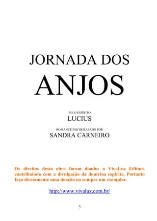 JORNADA DOS

ANJOS
PELO ESPÍRITO

LUCIUS
ROMANCE PSICOGRAFADO POR

SANDRA CARNEIRO

Os direitos desta obra foram doados a VivaLuz Editora
contribuindo com a divulgação da doutrina espírita. Portanto
faça diretamente uma doação ou compre um exemplar.

http://www.vivaluz.com.br/
3

 