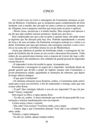 CINCO
ERA MADRUGADA QUANDO o mensageiro de Constantino alcançou os portões de Bizâncio. Constância, que se recuperara quase completamente do triste
incidente com o marido, deu um pulo na cama e sentou-se, tremendo, assustada. Ofegante, tirou o pequeno crucifixo que trazia junto ao peito e suplicou:
- Mestre Jesus, socorra-me e à minha família. Meu coração está opresso e
me diz que algo sombrio está por acontecer. Ajude-nos, por favor...
Sem compreender por que a dor no peito a oprimia tanto, não pôde conter
as lágrimas que lhe desciam pela face alva. Pedindo repetidamente o socorro
de Jesus e de seus enviados, ela finalmente conseguiu acalmar-se e voltou a se
deitar. Entretanto, por mais que tentasse, não conseguia conciliar o sono e revirou-se na cama até o sol brilhar intenso no céu do Mediterrâneo.
Assim que adentrou os portões da fortificada cidade, o mensageiro do Augusto do Ocidente deu de comer ao seu cavalo e descansou brevemente. Tinha
ordens de seu general para retornar com a resposta de Licínio tão logo a obtivesse. Quando o dia amanheceu, dois soldados da guarda pessoal do imperador
vieram buscá-lo:
- O imperador Licínio irá recebê-lo agora. Acompanhe-nos.
Prontamente o mensageiro os seguiu até o imperador. Ajoelhado diante do
grande general que dividia o poder do império romano com Constantino, o
jovem permaneceu calado, aguardando as instruções do soberano, que depois
de longo silêncio indagou:
- O que quer Constantino?
- Os sármatas ameaçam nossa fronteira, senhor, e Constantino pede autorização para cruzar seu território, a fim de surpreender o inimigo, antes que este
avance sobre Roma.
- O quê? Que estratégia ridícula é essa de seu imperador? O que ele pretende? Vamos, responda!
Sem erguer os olhos, o rapaz apenas disse:
- Eu não sei, senhor. A única orientação que recebi foi para pedir-lhe a autorização e retornar imediatamente com sua resposta.
Licínio sorriu, cínico, e insistiu:
- Não sabe? Tem certeza? Vociferou então, com o rapaz:
- Vamos, diga o que Constantino planeja! Você não é um soldado? Deve
saber, então.
Trêmulo, o rapaz redarguiu:
- Eu não sei, senhor, apenas cumpro ordens.

30

 