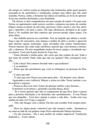ele sempre se voltava contra os dirigentes das instituições pelas quais passara,
acusando-os de autoritários e retrógrados, porque suas idéias que não eram
acatadas. Passou, então, a fomentar tais idéias em surdina, ao invés de apresentá-las nas reuniões destinadas a essa finalidade.
Ele deixou os dois companheiros em uma estação do metrô e foi para casa.
Entrou no apartamento onde morava sozinho e preparou um prato de comida.
Depois sentou-se diante da televisão, percorreu vários canais e, por fim, desligou o aparelho e foi para a cama. Tão logo adormeceu, desligou-se do corpo
físico e foi recebido por dois espíritos que usavam pesado capuz negro. Um
deles falou:
- Seu trabalho precisa ser concluído. Tem de impedir que abram a creche.
Faça o que for necessário, mas impeça a mulher de abrir a creche e aproveite
para destruir aquela instituição, cujas atividades têm muitos beneficiários.
Nossos maiores não estão nada satisfeitos; querem que você destrua a instituição, e depressa. Ela tem atrapalhado muitos da nossa equipe e retardando nossos planos. Você está lá para destruí-la. Faça isso.
- Estou fazendo a minha parte, são vocês que não cuidam da sua! Tudo o
que tento dá errado! Onde estão que não me ajudam? Não conseguirei sozinho...
- Cale a boca! Nós estamos fazendo tudo o que podemos!
- E eu também!
- Pensa que não percebemos que você se enfraquece na presença da Eliana?
- E claro que não!
- É claro que sim! Parece um tonto perto dela... Ela domina você, idiota!
Agarrando-o com violência, Mateus o atirou no chão. Nesse instante o outro espírito o segurou:
- Parem os dois com isso! Temos de planejar melhor o que faremos...
O primeiro se levantou e, ajeitando a pesada túnica, disse:
- Se o nosso general aqui não se compenetrar do que deve fazer e passar
para a próxima instituição a ser destruída, não caminharemos... É essa Eliana
que nos atrapalha... Você deve atentar é contra a vida dela... Acabe com essa
mulher de uma vez! O que o impede?
- Ora, não banque você o idiota! Ela não está sozinha! Está sempre protegida.
- Deve ter algum ponto vulnerável que não estamos vendo... Sentando-se
na cama ao lado de seu próprio corpo físico adormecido Mateus declarou:
- Eu não encontro... Ela é uma mulher de caráter impecável! Totalmente
dedicada a... Vocês sabem...
300

 