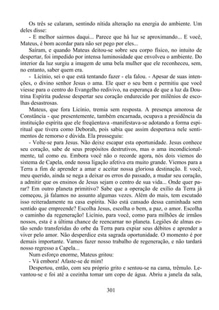 Os três se calaram, sentindo nítida alteração na energia do ambiente. Um
deles disse:
- E melhor sairmos daqui... Parece que há luz se aproximando... E você,
Mateus, é bom acordar para não ser pego por eles...
Saíram, e quando Mateus deitou-se sobre seu corpo físico, no intuito de
despertar, foi impedido por intensa luminosidade que envolveu o ambiente. Do
interior da luz surgiu a imagem de uma bela mulher que ele reconheceu, sem,
no entanto, saber quem era.
- Licínio, sei o que está tentando fazer - ela falou. - Apesar de suas intenções, o divino senhor Jesus o ama. Ele quer o seu bem e permitiu que você
viesse para o centro do Evangelho redivivo, na esperança de que a luz da Doutrina Espírita pudesse despertar seu coração endurecido por milênios de escolhas desastrosas.
Mateus, que fora Licínio, tremia sem resposta. A presença amorosa de
Constância - que presentemente, também encarnada, ocupava a presidência da
instituição espírita que ele freqüentava -manifestava-se adotando a forma espiritual que tivera como Deborah, pois sabia que assim despertava nele sentimentos de remorso e dúvida. Ela prosseguiu:
- Volte-se para Jesus. Não deixe escapar esta oportunidade. Jesus conhece
seu coração, sabe de seus propósitos destrutivos, mas o ama incondicionalmente, tal como eu. Embora você não o recorde agora, nós dois viemos do
sistema de Capela, onde nossa ligação afetiva era muito grande. Viemos para a
Terra a fim de aprender a amar e aceitar nossa gloriosa destinação. E você,
meu querido, ainda se nega a deixar os erros do passado, a mudar seu coração,
a admitir que os ensinos de Jesus sejam o centro de sua vida... Onde quer parar? Em outro planeta primitivo? Sabe que a operação de exílio da Terra já
começou, já falamos no assunto algumas vezes. Além do mais, tem escutado
isso reiteradamente na casa espírita. Não está cansado dessa caminhada sem
sentido que empreende? Escolha Jesus, escolha o bem, a paz, o amor. Escolha
o caminho da regeneração! Licínio, para você, como para milhões de irmãos
nossos, esta é a última chance de reencarnar no planeta. Legiões de almas estão sendo transferidas do orbe da Terra para expiar seus débitos e aprender a
viver pelo amor. Não desperdice esta sagrada oportunidade. O momento é por
demais importante. Vamos fazer nosso trabalho de regeneração, e não tardará
nosso regresso a Capela...
Num esforço enorme, Mateus gritou:
- Vá embora! Afaste-se de mim!
Despertou, então, com seu próprio grito e sentou-se na cama, trêmulo. Levantou-se e foi até a cozinha tomar um copo de água. Abriu a janela da sala,
301

 
