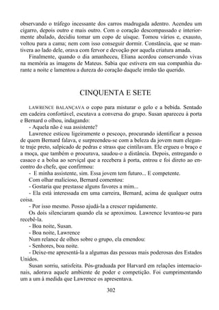 observando o tráfego incessante dos carros madrugada adentro. Acendeu um
cigarro, depois outro e mais outro. Com o coração descompassado e interiormente abalado, decidiu tomar um copo de uísque. Tomou vários e, exausto,
voltou para a cama; nem com isso conseguir dormir. Constância, que se mantivera ao lado dele, orava com fervor e devoção por aquela criatura amada.
Finalmente, quando o dia amanheceu, Eliana acordou conservando vivas
na memória as imagens de Mateus. Sabia que estivera em sua companhia durante a noite e lamentou a dureza do coração daquele irmão tão querido.

CINQUENTA E SETE
LAWRENCE BALANÇAVA o copo para misturar o gelo e a bebida. Sentado
em cadeira confortável, escutava a conversa do grupo. Susan apareceu à porta
e Bernard o olhou, indagando:
- Aquela não é sua assistente?
Lawrence esticou ligeiramente o pescoço, procurando identificar a pessoa
de quem Bernard falava, e surpreendeu-se com a beleza da jovem num elegante traje preto, salpicado de pedras e strass que cintilavam. Ele ergueu o braço e
a moça, que também o procurava, saudou-o a distância. Depois, entregando o
casaco e a bolsa ao serviçal que a recebera à porta, entrou e foi direto ao encontro do chefe, que confirmou:
- E minha assistente, sim. Essa jovem tem futuro... E competente.
Com olhar malicioso, Bernard comentou:
- Gostaria que prestasse alguns favores a mim...
- Ela está interessada em uma carreira, Bernard, acima de qualquer outra
coisa.
- Por isso mesmo. Posso ajudá-la a crescer rapidamente.
Os dois silenciaram quando ela se aproximou. Lawrence levantou-se para
recebê-la.
- Boa noite, Susan.
- Boa noite, Lawrence
Num relance de olhos sobre o grupo, ela emendou:
- Senhores, boa noite.
- Deixe-me apresentá-la a algumas das pessoas mais poderosas dos Estados
Unidos.
Susan sorriu, satisfeita. Pós-graduada por Harvard em relações internacionais, adorava aquele ambiente de poder e competição. Foi cumprimentando
um a um à medida que Lawrence os apresentava.

302

 