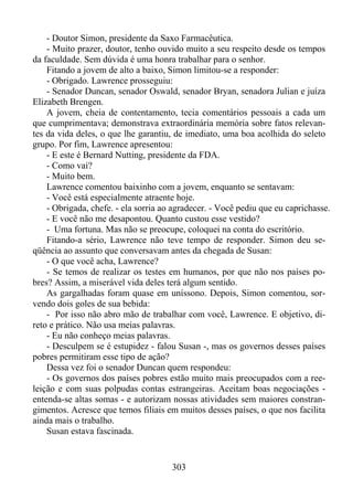 - Doutor Simon, presidente da Saxo Farmacêutica.
- Muito prazer, doutor, tenho ouvido muito a seu respeito desde os tempos
da faculdade. Sem dúvida é uma honra trabalhar para o senhor.
Fitando a jovem de alto a baixo, Simon limitou-se a responder:
- Obrigado. Lawrence prosseguiu:
- Senador Duncan, senador Oswald, senador Bryan, senadora Julian e juíza
Elizabeth Brengen.
A jovem, cheia de contentamento, tecia comentários pessoais a cada um
que cumprimentava; demonstrava extraordinária memória sobre fatos relevantes da vida deles, o que lhe garantiu, de imediato, uma boa acolhida do seleto
grupo. Por fim, Lawrence apresentou:
- E este é Bernard Nutting, presidente da FDA.
- Como vai?
- Muito bem.
Lawrence comentou baixinho com a jovem, enquanto se sentavam:
- Você está especialmente atraente hoje.
- Obrigada, chefe. - ela sorria ao agradecer. - Você pediu que eu caprichasse.
- E você não me desapontou. Quanto custou esse vestido?
- Uma fortuna. Mas não se preocupe, coloquei na conta do escritório.
Fitando-a sério, Lawrence não teve tempo de responder. Simon deu seqüência ao assunto que conversavam antes da chegada de Susan:
- O que você acha, Lawrence?
- Se temos de realizar os testes em humanos, por que não nos países pobres? Assim, a miserável vida deles terá algum sentido.
As gargalhadas foram quase em uníssono. Depois, Simon comentou, sorvendo dois goles de sua bebida:
- Por isso não abro mão de trabalhar com você, Lawrence. E objetivo, direto e prático. Não usa meias palavras.
- Eu não conheço meias palavras.
- Desculpem se é estupidez - falou Susan -, mas os governos desses países
pobres permitiram esse tipo de ação?
Dessa vez foi o senador Duncan quem respondeu:
- Os governos dos países pobres estão muito mais preocupados com a reeleição e com suas polpudas contas estrangeiras. Aceitam boas negociações entenda-se altas somas - e autorizam nossas atividades sem maiores constrangimentos. Acresce que temos filiais em muitos desses países, o que nos facilita
ainda mais o trabalho.
Susan estava fascinada.

303

 