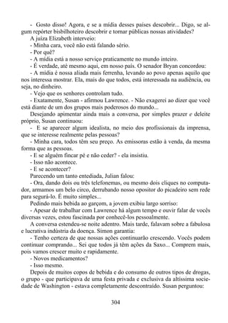- Gosto disso! Agora, e se a mídia desses países descobrir... Digo, se algum repórter bisbilhoteiro descobrir e tornar públicas nossas atividades?
A juíza Elizabeth interveio:
- Minha cara, você não está falando sério.
- Por quê?
- A mídia está a nosso serviço praticamente no mundo inteiro.
- É verdade, até mesmo aqui, em nosso país. O senador Bryan concordou:
- A mídia é nossa aliada mais ferrenha, levando ao povo apenas aquilo que
nos interessa mostrar. Ela, mais do que todos, está interessada na audiência, ou
seja, no dinheiro.
- Vejo que os senhores controlam tudo.
- Exatamente, Susan - afirmou Lawrence. - Não exagerei ao dizer que você
está diante de um dos grupos mais poderosos do mundo...
Desejando apimentar ainda mais a conversa, por simples prazer e deleite
próprio, Susan continuou:
- E se aparecer algum idealista, no meio dos profissionais da imprensa,
que se interesse realmente pelas pessoas?
- Minha cara, todos têm seu preço. As emissoras estão à venda, da mesma
forma que as pessoas.
- E se alguém fincar pé e não ceder? - ela insistiu.
- Isso não acontece.
- E se acontecer?
Parecendo um tanto entediada, Julian falou:
- Ora, dando dois ou três telefonemas, ou mesmo dois cliques no computador, armamos um belo circo, derrubando nosso opositor do picadeiro sem rede
para segurá-lo. É muito simples...
Pedindo mais bebida ao garçom, a jovem exibiu largo sorriso:
- Apesar de trabalhar com Lawrence há algum tempo e ouvir falar de vocês
diversas vezes, estou fascinada por conhecê-los pessoalmente.
A conversa estendeu-se noite adentro. Mais tarde, falavam sobre a fabulosa
e lucrativa indústria da doença. Simon garantia:
- Tenho certeza de que nossas ações continuarão crescendo. Vocês podem
continuar comprando... Sei que todos já têm ações da Saxo... Comprem mais,
pois vamos crescer muito e rapidamente.
- Novos medicamentos?
- Isso mesmo.
Depois de muitos copos de bebida e do consumo de outros tipos de drogas,
o grupo - que participava de uma festa privada e exclusiva da altíssima sociedade de Washington - estava completamente descontraído. Susan perguntou:
304

 