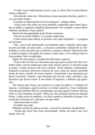 - E todos esses medicamentos novos a que se refere têm os maravilhosos
efeitos colaterais?
- Sem dúvida, todos eles. Manteremos nossos pacientes doentes, porém vivos, por muito tempo...
- E quanto ao aparecimento de novas doenças? - indagou Julian.
- Temos uma série delas em nosso portfolio, preparadas para serem lançadas ao público, seguindo cuidadoso planejamento. Por exemplo, a maravilhosa
síndrome do pânico. O que acham?
Depois de uma gargalhada geral, Simon comentou:
- Essa já nos rende milhões, e vai render ainda mais.
- Como fazem para induzir as pessoas com tanta facilidade? - a pergunta
foi de Susan.
- Ora, o povo está adormecido, em profundo torpor. Caminha como gado,
ora para um lado, ora para outro... e ora para o matadouro. Damos-lhe as celebridades e a televisão para que se distraia e continue a dormir. Oferecemos-lhe
o sonho da riqueza e do poder, do sucesso a todo custo, e ele o abraça como se
fosse próprio. Não é complicado.
Depois de curta pausa, o senador Oswald tomou a palavra.
- O povo deve ter tão-só o necessário para que possa ser-nos útil. Deve trabalhar muito, sem ter tempo para mais nada. Pensar, jamais! A televisão ajuda
a manter a mente do povo sob nosso controle. Assim também a alimentação.
Enquanto as pessoas estiverem à procura do ouro, como da cenoura amarrada
diante do burro, estarão sob nosso controle. Consumirão o que dissermos que
devem consumir, vestirão o que dissermos que devem vestir, comerão o que
dissermos que devem comer. E nos trarão os impostos, o dinheiro que queremos.
Até mesmo para Susan, que apreciava os jogos de poder e o ambiente de
riqueza e ostentação, aquela conversa se tornara opressiva. Ficou totalmente
chocada pela absoluta falta de consideração com que aqueles homens falavam
sobre os seres humanos em geral. Sabia que eles realmente pensavam daquela
forma, e ainda assim os admirava. Ao final, quando se despediu do grupo e foi
levada por Lawrence até o elevador, ele quis saber:
- Aproveitou bem a noite?
- O melhor que pude.
Olhando a jovem da cabeça aos pés, o executivo comentou, desapontado:
- Pensei que fosse ficar mais entusiasmada. Afinal, era tudo o que você
queria, não era?

305

 