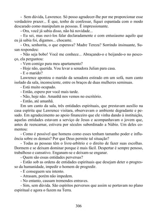 - Sem dúvida, Lawrence. Só posso agradecer-lhe por me proporcionar esse
verdadeiro prazer... É que, tenho de confessar, fiquei espantada com o modo
descarado como manipulam as pessoas. É impressionante.
- Ora, você já sabia disso, não há novidade...
- Eu sei, mas ouvi-los falar declaradamente e com entusiasmo aquilo que
eu já sabia foi, digamos... chocante.
- Ora, senhorita, o que esperava? Madre Tereza? Sorrindo insinuante, Susan respondeu:
- Não seja bobo! Você me conhece... Abraçando-o e beijando-o no pescoço, ela perguntou:
- Vem comigo para meu apartamento?
- Hoje não, querida. Vou levar a senadora Julian para casa.
- E o marido?
Lawrence apontou o marido da senadora estirado em um sofá, num canto
isolado da sala, inconsciente, entre os braços de duas mulheres seminuas.
- Está muito ocupado.
- Então, espero por você mais tarde.
- Não, hoje não. Amanhã nos vemos no escritório.
- Então, até amanhã.
Em um canto da sala, três entidades espirituais, que prestavam auxílio na
casa espírita que Lawrence visitara, observavam o ambiente degradante e pesado. Em agradecimento ao apoio financeiro que ele vinha dando à instituição,
aquelas entidades estavam a serviço de Jesus e acompanhavam o jovem que,
antes de reencarnar, estivera por séculos subordinado a Núbio. Um deles comentou:
- Como é possível que homens como esses tenham tamanho poder e influência sobre os demais? Por que Deus permite tal situação?
- Todas as pessoas têm o livre-arbítrio e o direito de fazer suas escolhas.
Dormem e se deixam dominar porque é mais fácil. Despertar é sempre penoso,
trabalhoso e cansativo. Enganam-se e deixam-se enganar.
- Quem são essas entidades perversas?
- Estão sob as ordens de entidades espirituais que desejam deter o progresso da humanidade, impedir o homem de progredir.
- E conseguem seu intento.
- Atrasam, porém não impedem.
- No entanto, causam tremendos entraves.
- Sim, sem dúvida. São espíritos perversos que assim se portavam no plano
espiritual e agora o fazem na Terra.

306

 