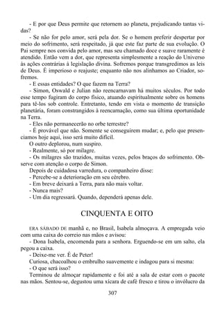 - E por que Deus permite que retornem ao planeta, prejudicando tantas vidas?
- Se não for pelo amor, será pela dor. Se o homem preferir despertar por
meio do sofrimento, será respeitado, já que este faz parte de sua evolução. O
Pai sempre nos convida pelo amor, mas seu chamado doce e suave raramente é
atendido. Então vem a dor, que representa simplesmente a reação do Universo
às ações contrárias à legislação divina. Sofremos porque transgredimos as leis
de Deus. É imperioso o reajuste; enquanto não nos alinhamos ao Criador, sofremos.
- E essas entidades? O que fazem na Terra?
- Simon, Oswald e Julian não reencarnavam há muitos séculos. Por todo
esse tempo fugiram do corpo físico, atuando espiritualmente sobre os homens
para tê-los sob controle. Entretanto, tendo em vista o momento de transição
planetária, foram constrangidos à reencarnação, como sua última oportunidade
na Terra.
- Eles não permanecerão no orbe terrestre?
- É provável que não. Somente se conseguirem mudar; e, pelo que presenciamos hoje aqui, isso será muito difícil.
O outro deplorou, num suspiro.
- Realmente, só por milagre.
- Os milagres são trazidos, muitas vezes, pelos braços do sofrimento. Observe com atenção o corpo de Simon.
Depois de cuidadosa varredura, o companheiro disse:
- Percebe-se a deterioração em seu cérebro.
- Em breve deixará a Terra, para não mais voltar.
- Nunca mais?
- Um dia regressará. Quando, dependerá apenas dele.

CINQUENTA E OITO
ERA SÁBADO DE manhã e, no Brasil, Isabela almoçava. A empregada veio
com uma caixa do correio nas mãos e avisou:
- Dona Isabela, encomenda para a senhora. Erguendo-se em um salto, ela
pegou a caixa.
- Deixe-me ver. É de Peter!
Curiosa, chacoalhou o embrulho suavemente e indagou para si mesma:
- O que será isso?
Terminou de almoçar rapidamente e foi até a sala de estar com o pacote
nas mãos. Sentou-se, degustou uma xícara de café fresco e tirou o invólucro da

307

 