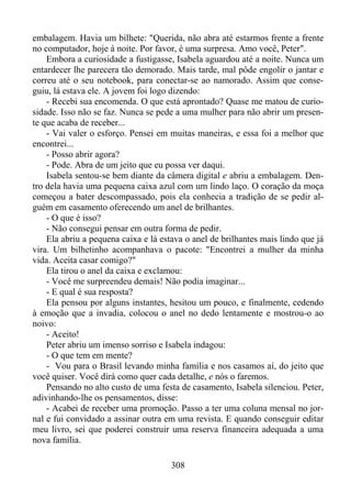 embalagem. Havia um bilhete: "Querida, não abra até estarmos frente a frente
no computador, hoje à noite. Por favor, é uma surpresa. Amo você, Peter".
Embora a curiosidade a fustigasse, Isabela aguardou até a noite. Nunca um
entardecer lhe parecera tão demorado. Mais tarde, mal pôde engolir o jantar e
correu até o seu notebook, para conectar-se ao namorado. Assim que conseguiu, lá estava ele. A jovem foi logo dizendo:
- Recebi sua encomenda. O que está aprontado? Quase me matou de curiosidade. Isso não se faz. Nunca se pede a uma mulher para não abrir um presente que acaba de receber...
- Vai valer o esforço. Pensei em muitas maneiras, e essa foi a melhor que
encontrei...
- Posso abrir agora?
- Pode. Abra de um jeito que eu possa ver daqui.
Isabela sentou-se bem diante da câmera digital e abriu a embalagem. Dentro dela havia uma pequena caixa azul com um lindo laço. O coração da moça
começou a bater descompassado, pois ela conhecia a tradição de se pedir alguém em casamento oferecendo um anel de brilhantes.
- O que é isso?
- Não consegui pensar em outra forma de pedir.
Ela abriu a pequena caixa e lá estava o anel de brilhantes mais lindo que já
vira. Um bilhetinho acompanhava o pacote: "Encontrei a mulher da minha
vida. Aceita casar comigo?"
Ela tirou o anel da caixa e exclamou:
- Você me surpreendeu demais! Não podia imaginar...
- E qual é sua resposta?
Ela pensou por alguns instantes, hesitou um pouco, e finalmente, cedendo
à emoção que a invadia, colocou o anel no dedo lentamente e mostrou-o ao
noivo:
- Aceito!
Peter abriu um imenso sorriso e Isabela indagou:
- O que tem em mente?
- Vou para o Brasil levando minha família e nos casamos aí, do jeito que
você quiser. Você dirá como quer cada detalhe, e nós o faremos.
Pensando no alto custo de uma festa de casamento, Isabela silenciou. Peter,
adivinhando-lhe os pensamentos, disse:
- Acabei de receber uma promoção. Passo a ter uma coluna mensal no jornal e fui convidado a assinar outra em uma revista. E quando conseguir editar
meu livro, sei que poderei construir uma reserva financeira adequada a uma
nova família.
308

 