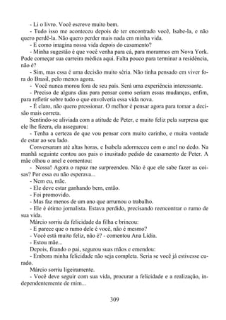 - Li o livro. Você escreve muito bem.
- Tudo isso me aconteceu depois de ter encontrado você, Isabe-la, e não
quero perdê-la. Não quero perder mais nada em minha vida.
- E como imagina nossa vida depois do casamento?
- Minha sugestão é que você venha para cá, para morarmos em Nova York.
Pode começar sua carreira médica aqui. Falta pouco para terminar a residência,
não é?
- Sim, mas essa é uma decisão muito séria. Não tinha pensado em viver fora do Brasil, pelo menos agora.
- Você nunca morou fora de seu país. Será uma experiência interessante.
- Preciso de alguns dias para pensar como seriam essas mudanças, enfim,
para refletir sobre tudo o que envolveria essa vida nova.
- É claro, não quero pressionar. O melhor é pensar agora para tomar a decisão mais correta.
Sentindo-se aliviada com a atitude de Peter, e muito feliz pela surpresa que
ele lhe fizera, ela assegurou:
- Tenha a certeza de que vou pensar com muito carinho, e muita vontade
de estar ao seu lado.
Conversaram até altas horas, e Isabela adormeceu com o anel no dedo. Na
manhã seguinte contou aos pais o inusitado pedido de casamento de Peter. A
mãe olhou o anel e comentou:
- Nossa! Agora o rapaz me surpreendeu. Não é que ele sabe fazer as coisas? Por essa eu não esperava...
- Nem eu, mãe.
- Ele deve estar ganhando bem, então.
- Foi promovido.
- Mas faz menos de um ano que arrumou o trabalho.
- Ele é ótimo jornalista. Estava perdido, precisando reencontrar o rumo de
sua vida.
Márcio sorriu da felicidade da filha e brincou:
- E parece que o rumo dele é você, não é mesmo?
- Você está muito feliz, não é? - comentou Ana Lídia.
- Estou mãe...
Depois, fitando o pai, segurou suas mãos e emendou:
- Embora minha felicidade não seja completa. Seria se você já estivesse curado.
Márcio sorriu ligeiramente.
- Você deve seguir com sua vida, procurar a felicidade e a realização, independentemente de mim...
309

 