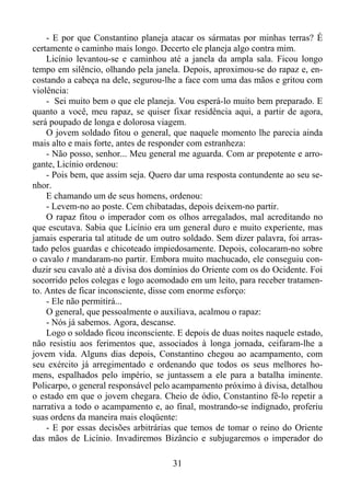 - E por que Constantino planeja atacar os sármatas por minhas terras? É
certamente o caminho mais longo. Decerto ele planeja algo contra mim.
Licínio levantou-se e caminhou até a janela da ampla sala. Ficou longo
tempo em silêncio, olhando pela janela. Depois, aproximou-se do rapaz e, encostando a cabeça na dele, segurou-lhe a face com uma das mãos e gritou com
violência:
- Sei muito bem o que ele planeja. Vou esperá-lo muito bem preparado. E
quanto a você, meu rapaz, se quiser fixar residência aqui, a partir de agora,
será poupado de longa e dolorosa viagem.
O jovem soldado fitou o general, que naquele momento lhe parecia ainda
mais alto e mais forte, antes de responder com estranheza:
- Não posso, senhor... Meu general me aguarda. Com ar prepotente e arrogante, Licínio ordenou:
- Pois bem, que assim seja. Quero dar uma resposta contundente ao seu senhor.
E chamando um de seus homens, ordenou:
- Levem-no ao poste. Cem chibatadas, depois deixem-no partir.
O rapaz fitou o imperador com os olhos arregalados, mal acreditando no
que escutava. Sabia que Licínio era um general duro e muito experiente, mas
jamais esperaria tal atitude de um outro soldado. Sem dizer palavra, foi arrastado pelos guardas e chicoteado impiedosamente. Depois, colocaram-no sobre
o cavalo t mandaram-no partir. Embora muito machucado, ele conseguiu conduzir seu cavalo até a divisa dos domínios do Oriente com os do Ocidente. Foi
socorrido pelos colegas e logo acomodado em um leito, para receber tratamento. Antes de ficar inconsciente, disse com enorme esforço:
- Ele não permitirá...
O general, que pessoalmente o auxiliava, acalmou o rapaz:
- Nós já sabemos. Agora, descanse.
Logo o soldado ficou inconsciente. E depois de duas noites naquele estado,
não resistiu aos ferimentos que, associados à longa jornada, ceifaram-lhe a
jovem vida. Alguns dias depois, Constantino chegou ao acampamento, com
seu exército já arregimentado e ordenando que todos os seus melhores homens, espalhados pelo império, se juntassem a ele para a batalha iminente.
Policarpo, o general responsável pelo acampamento próximo à divisa, detalhou
o estado em que o jovem chegara. Cheio de ódio, Constantino fê-lo repetir a
narrativa a todo o acampamento e, ao final, mostrando-se indignado, proferiu
suas ordens da maneira mais eloqüente:
- E por essas decisões arbitrárias que temos de tomar o reino do Oriente
das mãos de Licínio. Invadiremos Bizâncio e subjugaremos o imperador do
31

 