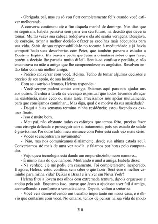 - Obrigada, pai, mas eu só vou ficar completamente feliz quando você estiver melhorando...
A conversa continuou até o fim daquela manhã de domingo. Nos dias que
se seguiram, Isabela pensava sem parar em seu futuro, na decisão que deveria
tomar. Muitas vezes sua cabeça rodopiava e ela até sentia vertigens. Desejava,
de coração, tomar a melhor decisão e fazer as escolhas mais adequadas para
sua vida. Sabia de sua responsabilidade no tocante à mediunidade e já havia
compartilhado suas descobertas com Peter, que também passara a estudar a
Doutrina Espírita. Ela orava e pedia que Jesus a orientasse sobre o que fazer,
porém a decisão lhe parecia muito difícil. Sentia-se confusa e perdida, e não
encontrava na mãe a amiga que lhe compreendesse as angústias. Resolveu então falar com sua melhor amiga.
- Preciso conversar com você, Helena. Tenho de tomar algumas decisões e
preciso de seu apoio, de sua lucidez.
Com seu sorriso afetuoso, Helena respondeu:
- Você sempre poderá contar comigo. Estamos aqui para nos ajudar uns
aos outros. É árdua a tarefa de elevação espiritual que todos devemos abraçar
na existência, mais cedo ou mais tarde. Precisamos nos apoiar mutuamente,
para que consigamos caminhar... Mas diga, qual é o motivo da sua ansiedade?
- Daqui a duas semanas termino minha residência; estou fazendo os exames finais.
- Isso é muito bom.
- Meu pai, não obstante todos os esforços que temos feito, precisa fazer
uma cirurgia delicada e prosseguir com o tratamento, pois seu estado de saúde
é gravíssimo. Por outro lado, meu romance com Peter está cada vez mais sério.
- Vocês se encontraram novamente?
- Não, mas nos comunicamos diariamente, desde sua última estada aqui.
Conversamos até mais de uma vez ao dia, e falamos por horas pelo computador.
- Vejo que a tecnologia está dando um empurrãozinho nesse namoro...
- É muito mais do que namoro. Mostrando o anel à amiga, Isabela disse:
- Na verdade, ele me pediu em casamento. Foi completamente inesperado.
E agora, Helena, estou confusa, sem saber o que fazer. Será esse o melhor caminho para minha vida? Deixar o Brasil e ir viver em Nova York?
Helena fitou a jovem nos olhos com extremada ternura, depois ergueu-se e
andou pela sala. Enquanto isso, orava: que Jesus a ajudasse a ser útil à amiga,
aconselhando-a conforme a vontade divina. Depois, voltou a sentar-se.
- Você vem desenvolvendo um trabalho importante em nossa casa, e é óbvio que contamos com você. No entanto, temos de pensar na sua vida de modo
310

 
