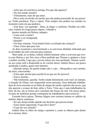 - Acho que ele está bravo comigo. Por que não aparece?
- Ele tem estado ausente?
- Ultimamente, mais do que antes.
- Deve estar envolvido em tarefas que não podem prescindir de sua presença. Tenha paciência. Peça e espere. Nem sempre eles podem nos atender no
momento exato em que pedimos.
- Está bem, vou aguardar - falou, já alegre e confiante. Perdida em reflexões, Isabela fez longa pausa; depois, voltando a
prestar atenção em Helena, indagou:
- Como está a creche?
- Prestes a ser inaugurada.
- Quando?
- Em duas semanas. Você poderá fazer a avaliação das crianças?
- Claro. Estou apta para isso.
As duas escutaram a movimentação e as conversas abafadas indicando que
as atividades da noite estavam para começar.
Mais tarde, ao se deitar, Isabela refletiu bastante sobre a conversa que tivera com Helena e, por fim, orou a Deus pedindo que Thomas a ajudasse a fazer
a melhor escolha. Logo que a jovem entrou em sono profundo, Thomas auxiliou seu corpo sutil a desprender-se do veículo denso. Isabela fitou-o um pouco
atordoada e saudou, quase num lamento:
- Querido amigo, há quanto tempo não o vejo... Abraçando-a com carinho,
ele disse, emocionado:
- Estou aqui, pronto para auxiliá-la no que me for possível.
- Esteve ausente...
- Não totalmente, querida. Tenho estado diariamente com você; no entanto,
a situação de Eliana vem requerendo nossa presença. Essa dedicada trabalhadora de Jesus encontra-se na linha de ataque de muitos espíritos das trevas, que
não querem o avanço do bem sobre a Terra. Visto que é uma trabalhadora do
bem, da luz, ela se tornou alvo constante das forças do mal. Em nosso plano,
tivemos de mobilizar grande contingente de trabalhadores para assisti-la.
Fazendo breve pausa, Thomas afagou com extrema ternura os cabelos de
Isabela; depois continuou:
- Sei que deseja minha opinião nas decisões que precisa tomar.
- Estou muito angustiada. O que devo fazer?
- O que diz seu coração?
Isabela fitou os olhos do amigo e protetor e, como se olhasse para dentro
de si mesma, falou:

312

 