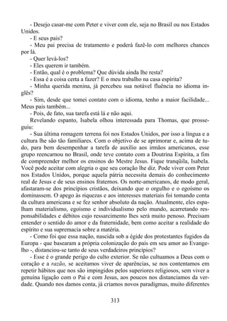 - Desejo casar-me com Peter e viver com ele, seja no Brasil ou nos Estados
Unidos.
- E seus pais?
- Meu pai precisa de tratamento e poderá fazê-lo com melhores chances
por lá.
- Quer levá-los?
- Eles querem ir também.
- Então, qual é o problema? Que dúvida ainda lhe resta?
- Essa é a coisa certa a fazer? E o meu trabalho na casa espírita?
- Minha querida menina, já percebeu sua notável fluência no idioma inglês?
- Sim, desde que tomei contato com o idioma, tenho a maior facilidade...
Meus pais também...
- Pois, de fato, sua tarefa está lá e não aqui.
Revelando espanto, Isabela olhou interessada para Thomas, que prosseguiu:
- Sua última romagem terrena foi nos Estados Unidos, por isso a língua e a
cultura lhe são tão familiares. Com o objetivo de se aprimorar e, acima de tudo, para bem desempenhar a tarefa de auxílio aos irmãos americanos, esse
grupo reencarnou no Brasil, onde teve contato com a Doutrina Espírita, a fim
de compreender melhor os ensinos do Mestre Jesus. Fique tranqüila, Isabela.
Você pode aceitar com alegria o que seu coração lhe diz. Pode viver com Peter
nos Estados Unidos, porque aquela pátria necessita demais do conhecimento
real de Jesus e de seus ensinos fraternos. Os norte-americanos, de modo geral,
afastaram-se dos princípios cristãos, deixando que o orgulho e o egoísmo os
dominassem. O apego às riquezas e aos interesses materiais foi tomando conta
da cultura americana e se fez senhor absoluto da nação. Atualmente, eles espalham materialismo, egoísmo e individualismo pelo mundo, acarretando responsabilidades e débitos cujo ressarcimento lhes será muito penoso. Precisam
entender o sentido do amor e da fraternidade, bem como aceitar a realidade do
espírito e sua supremacia sobre a matéria.
- Como foi que essa nação, nascida sob a égide dos protestantes fugidos da
Europa - que basearam a própria colonização do país em seu amor ao Evangelho -, distanciou-se tanto de seus verdadeiros princípios?
- Esse é o grande perigo do culto exterior. Se não cultuamos a Deus com o
coração e a razão, se aceitamos viver de aparências, se nos contentamos em
repetir hábitos que nos são impingidos pelos superiores religiosos, sem viver a
genuína ligação com o Pai e com Jesus, aos poucos nos distanciamos da verdade. Quando nos damos conta, já criamos novos paradigmas, muito diferentes
313

 