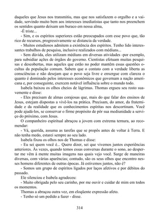 daqueles que Jesus nos transmitiu, mas que nos satisfazem o orgulho e a vaidade, servindo muito bem aos interesses imediatistas que tanto nos preenchem
os sentidos quanto deixam um buraco em nossa alma,
-É triste...
- Sim, e os espíritos superiores estão preocupados com esse povo que, tão
rico de recursos, progressivamente se distancia da verdade.
- Muitos estudiosos admitem a existência dos espíritos. Tenho lido interessantes trabalhos de pesquisa, inclusive realizados com médiuns...
- Sem dúvida, eles utilizam médiuns em diversas atividades -por exemplo,
para subsidiar ações de órgãos do governo. Cientistas efetuam muitas pesquisas e descobertas, mas aqueles que estão no poder mantêm essas questões ocultas da população comum. Sabem que o contato com a verdade liberta as
consciências e não desejam que o povo seja livre e enxergue com clareza o
quanto é dominado pelos interesses econômicos que governam a nação americana e, por conseguinte, exercem notável influência sobre o mundo todo.
Isabela baixou os olhos cheios de lágrimas. Thomas ergueu seu rosto suavemente e disse:
- Eles precisam de almas corajosas que, mais do que falar dos ensinos de
Jesus, estejam dispostas a vivê-los na prática. Precisam, do amor, da fraternidade e da realidade que os conhecimentos espíritas nos descortinam. Você
pode ajudá-los, se conservar o firme propósito de pôr sua mediunidade a serviço do próximo, com Jesus.
O companheiro espiritual abraçou a jovem com extrema ternura, ao recomendar:
- Vá, querida, assuma as tarefas que se propôs antes de voltar à Terra. E
não tenha medo, estarei sempre ao seu lado.
Isabela fixou os olhos nos de Thomas e disse:
- Eu sei quem você é... Quero dizer, sei que vivemos juntos experiências
anteriores. Às vezes, quando temos essas conversas durante o sono, ao despertar me vêm à mente muitas imagens nas quais vejo você. Surge de maneiras
diversas, com várias aparências; contudo, são os seus olhos que encontro nesses homens diferentes de outras épocas. Já estivemos juntos, não é?
- Somos um grupo de espíritos ligados por laços afetivos e por débitos do
passado.
Ele silenciou e Isabela agradeceu:
- Muito obrigada pelo seu carinho, por me ouvir e cuidar de mim em todos
os momentos.
Thomas a abraçou outra vez, em eloqüente expressão afeto.
- Tenho só um pedido a fazer - disse.
314

 