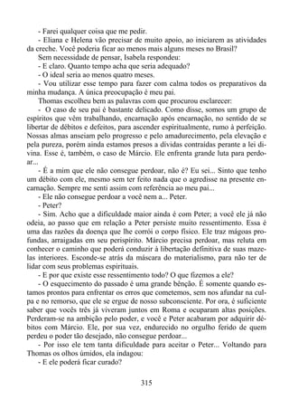 - Farei qualquer coisa que me pedir.
- Eliana e Helena vão precisar de muito apoio, ao iniciarem as atividades
da creche. Você poderia ficar ao menos mais alguns meses no Brasil?
Sem necessidade de pensar, Isabela respondeu:
- E claro. Quanto tempo acha que seria adequado?
- O ideal seria ao menos quatro meses.
- Vou utilizar esse tempo para fazer com calma todos os preparativos da
minha mudança. A única preocupação é meu pai.
Thomas escolheu bem as palavras com que procurou esclarecer:
- O caso de seu pai é bastante delicado. Como disse, somos um grupo de
espíritos que vêm trabalhando, encarnação após encarnação, no sentido de se
libertar de débitos e defeitos, para ascender espiritualmente, rumo à perfeição.
Nossas almas anseiam pelo progresso e pelo amadurecimento, pela elevação e
pela pureza, porém ainda estamos presos a dívidas contraídas perante a lei divina. Esse é, também, o caso de Márcio. Ele enfrenta grande luta para perdoar...
- É a mim que ele não consegue perdoar, não é? Eu sei... Sinto que tenho
um débito com ele, mesmo sem ter feito nada que o agredisse na presente encarnação. Sempre me senti assim com referência ao meu pai...
- Ele não consegue perdoar a você nem a... Peter.
- Peter?
- Sim. Acho que a dificuldade maior ainda é com Peter; a você ele já não
odeia, ao passo que em relação a Peter persiste muito ressentimento. Essa é
uma das razões da doença que lhe corrói o corpo físico. Ele traz mágoas profundas, arraigadas em seu perispírito. Márcio precisa perdoar, mas reluta em
conhecer o caminho que poderá conduzir à libertação definitiva de suas mazelas interiores. Esconde-se atrás da máscara do materialismo, para não ter de
lidar com seus problemas espirituais.
- E por que existe esse ressentimento todo? O que fizemos a ele?
- O esquecimento do passado é uma grande bênção. É somente quando estamos prontos para enfrentar os erros que cometemos, sem nos afundar na culpa e no remorso, que ele se ergue de nosso subconsciente. Por ora, é suficiente
saber que vocês três já viveram juntos em Roma e ocuparam altas posições.
Perderam-se na ambição pelo poder, e você e Peter acabaram por adquirir débitos com Márcio. Ele, por sua vez, endurecido no orgulho ferido de quem
perdeu o poder tão desejado, não consegue perdoar...
- Por isso ele tem tanta dificuldade para aceitar o Peter... Voltando para
Thomas os olhos úmidos, ela indagou:
- E ele poderá ficar curado?
315

 