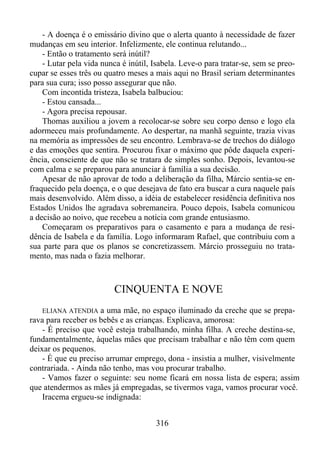 - A doença é o emissário divino que o alerta quanto à necessidade de fazer
mudanças em seu interior. Infelizmente, ele continua relutando...
- Então o tratamento será inútil?
- Lutar pela vida nunca é inútil, Isabela. Leve-o para tratar-se, sem se preocupar se esses três ou quatro meses a mais aqui no Brasil seriam determinantes
para sua cura; isso posso assegurar que não.
Com incontida tristeza, Isabela balbuciou:
- Estou cansada...
- Agora precisa repousar.
Thomas auxiliou a jovem a recolocar-se sobre seu corpo denso e logo ela
adormeceu mais profundamente. Ao despertar, na manhã seguinte, trazia vivas
na memória as impressões de seu encontro. Lembrava-se de trechos do diálogo
e das emoções que sentira. Procurou fixar o máximo que pôde daquela experiência, consciente de que não se tratara de simples sonho. Depois, levantou-se
com calma e se preparou para anunciar à família a sua decisão.
Apesar de não aprovar de todo a deliberação da filha, Márcio sentia-se enfraquecido pela doença, e o que desejava de fato era buscar a cura naquele país
mais desenvolvido. Além disso, a idéia de estabelecer residência definitiva nos
Estados Unidos lhe agradava sobremaneira. Pouco depois, Isabela comunicou
a decisão ao noivo, que recebeu a notícia com grande entusiasmo.
Começaram os preparativos para o casamento e para a mudança de residência de Isabela e da família. Logo informaram Rafael, que contribuiu com a
sua parte para que os planos se concretizassem. Márcio prosseguiu no tratamento, mas nada o fazia melhorar.

CINQUENTA E NOVE
ELIANA ATENDIA a uma mãe, no espaço iluminado da creche que se preparava para receber os bebês e as crianças. Explicava, amorosa:
- É preciso que você esteja trabalhando, minha filha. A creche destina-se,
fundamentalmente, àquelas mães que precisam trabalhar e não têm com quem
deixar os pequenos.
- É que eu preciso arrumar emprego, dona - insistia a mulher, visivelmente
contrariada. - Ainda não tenho, mas vou procurar trabalho.
- Vamos fazer o seguinte: seu nome ficará em nossa lista de espera; assim
que atendermos as mães já empregadas, se tivermos vaga, vamos procurar você.
Iracema ergueu-se indignada:

316

 