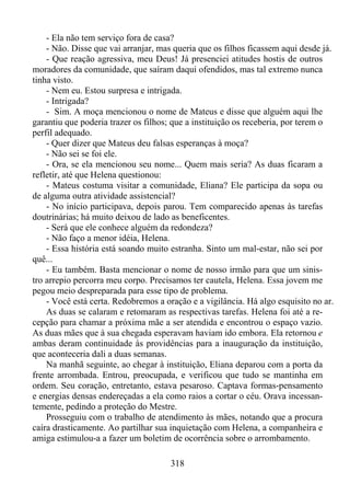 - Ela não tem serviço fora de casa?
- Não. Disse que vai arranjar, mas queria que os filhos ficassem aqui desde já.
- Que reação agressiva, meu Deus! Já presenciei atitudes hostis de outros
moradores da comunidade, que saíram daqui ofendidos, mas tal extremo nunca
tinha visto.
- Nem eu. Estou surpresa e intrigada.
- Intrigada?
- Sim. A moça mencionou o nome de Mateus e disse que alguém aqui lhe
garantiu que poderia trazer os filhos; que a instituição os receberia, por terem o
perfil adequado.
- Quer dizer que Mateus deu falsas esperanças à moça?
- Não sei se foi ele.
- Ora, se ela mencionou seu nome... Quem mais seria? As duas ficaram a
refletir, até que Helena questionou:
- Mateus costuma visitar a comunidade, Eliana? Ele participa da sopa ou
de alguma outra atividade assistencial?
- No início participava, depois parou. Tem comparecido apenas às tarefas
doutrinárias; há muito deixou de lado as beneficentes.
- Será que ele conhece alguém da redondeza?
- Não faço a menor idéia, Helena.
- Essa história está soando muito estranha. Sinto um mal-estar, não sei por
quê...
- Eu também. Basta mencionar o nome de nosso irmão para que um sinistro arrepio percorra meu corpo. Precisamos ter cautela, Helena. Essa jovem me
pegou meio despreparada para esse tipo de problema.
- Você está certa. Redobremos a oração e a vigilância. Há algo esquisito no ar.
As duas se calaram e retomaram as respectivas tarefas. Helena foi até a recepção para chamar a próxima mãe a ser atendida e encontrou o espaço vazio.
As duas mães que à sua chegada esperavam haviam ido embora. Ela retornou e
ambas deram continuidade às providências para a inauguração da instituição,
que aconteceria dali a duas semanas.
Na manhã seguinte, ao chegar à instituição, Eliana deparou com a porta da
frente arrombada. Entrou, preocupada, e verificou que tudo se mantinha em
ordem. Seu coração, entretanto, estava pesaroso. Captava formas-pensamento
e energias densas endereçadas a ela como raios a cortar o céu. Orava incessantemente, pedindo a proteção do Mestre.
Prosseguiu com o trabalho de atendimento às mães, notando que a procura
caíra drasticamente. Ao partilhar sua inquietação com Helena, a companheira e
amiga estimulou-a a fazer um boletim de ocorrência sobre o arrombamento.
318

 