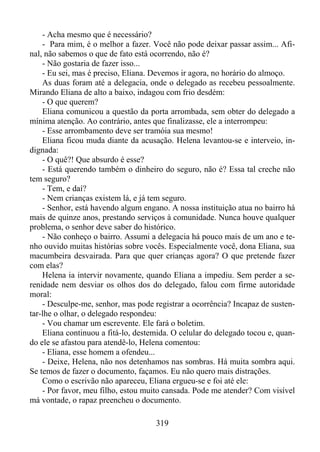 - Acha mesmo que é necessário?
- Para mim, é o melhor a fazer. Você não pode deixar passar assim... Afinal, não sabemos o que de fato está ocorrendo, não é?
- Não gostaria de fazer isso...
- Eu sei, mas é preciso, Eliana. Devemos ir agora, no horário do almoço.
As duas foram até a delegacia, onde o delegado as recebeu pessoalmente.
Mirando Eliana de alto a baixo, indagou com frio desdém:
- O que querem?
Eliana comunicou a questão da porta arrombada, sem obter do delegado a
mínima atenção. Ao contrário, antes que finalizasse, ele a interrompeu:
- Esse arrombamento deve ser tramóia sua mesmo!
Eliana ficou muda diante da acusação. Helena levantou-se e interveio, indignada:
- O quê?! Que absurdo é esse?
- Está querendo também o dinheiro do seguro, não é? Essa tal creche não
tem seguro?
- Tem, e daí?
- Nem crianças existem lá, e já tem seguro.
- Senhor, está havendo algum engano. A nossa instituição atua no bairro há
mais de quinze anos, prestando serviços à comunidade. Nunca houve qualquer
problema, o senhor deve saber do histórico.
- Não conheço o bairro. Assumi a delegacia há pouco mais de um ano e tenho ouvido muitas histórias sobre vocês. Especialmente você, dona Eliana, sua
macumbeira desvairada. Para que quer crianças agora? O que pretende fazer
com elas?
Helena ia intervir novamente, quando Eliana a impediu. Sem perder a serenidade nem desviar os olhos dos do delegado, falou com firme autoridade
moral:
- Desculpe-me, senhor, mas pode registrar a ocorrência? Incapaz de sustentar-lhe o olhar, o delegado respondeu:
- Vou chamar um escrevente. Ele fará o boletim.
Eliana continuou a fitá-lo, destemida. O celular do delegado tocou e, quando ele se afastou para atendê-lo, Helena comentou:
- Eliana, esse homem a ofendeu...
- Deixe, Helena, não nos detenhamos nas sombras. Há muita sombra aqui.
Se temos de fazer o documento, façamos. Eu não quero mais distrações.
Como o escrivão não apareceu, Eliana ergueu-se e foi até ele:
- Por favor, meu filho, estou muito cansada. Pode me atender? Com visível
má vontade, o rapaz preencheu o documento.
319

 