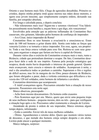 Oriente e seus homens mais fiéis. Chega de agressões descabidas. Primeiro os
cristãos, depois minha própria irmã quase morreu nas mãos desse monstro, e
agora esse jovem inocente, que simplesmente cumpria ordens, deixando sua
família, por estupidez absoluta.
Fez longa e calculada pausa, e depois concluiu:
- Não toleraremos mais isso! Sigam-me e seremos vitoriosos! Vou liderálos pessoalmente nesta batalha e, ouçam bem o que digo, nós venceremos!
Envolvidos pela emoção que as palavras inflamadas de Constantino lhes
causavam, eles gritaram, liderados pelos homens de confiança do imperador:
- Ave César, único imperador de Roma!
Constantino fitou os seus homens a ovacioná-lo e emocionou-se. Eram
mais de 100 mil homens a gritar diante dele. Sentia com todas as forças que
venceria Licínio e se tornaria o único imperador. Era esse, agora, seu propósito. Toda a sua força estava voltada para esse fim. Retirou-se com seus generais, para organizar o ataque que fariam em breve à capital do Oriente.
Durante vários dias o exército de Constantino avançou mais e mais, rumo a
Bizâncio, cidade que pretendiam dominar e ocupar. De fato, Constantino desejava fazer dela a sede de seu império. Famosa pela posição estratégica que
ocupava, desde muito havia despertado o interesse do grande general. Quanto
mais avançavam, mais crescia o número de soldados. Acampavam à noite, e
mal o dia amanhecia todos se punham a caminho. Superaram o frio e regiões
de difícil acesso, mas foi às margens do rio Ebro, pouco distante de Bizâncio,
que foram obrigados a parar, dada a violenta correnteza que dificultava a travessia dos 120 mil soldados, entre homens de infantaria e cavalaria.
Constantino determinou que acampassem:
- E inútil avançarmos agora. Precisamos entender bem a situação de nosso
oponente. Passaremos esta noite aqui.
Marco observou, preocupado:
- Acho bom mesmo descansarmos. Os homens estão exaustos
- Pois ficaremos aqui por ora. Marco, quero que envie uma pequena tropa
de seus melhores homens - pequena mesmo, dois ou três - para que verifiquem
a situação logo após o rio. Precisamos saber exatamente a situação de Licínio.
Atendendo de pronto à ordem de seu imperador, Marco retornou algum
tempo depois, informando:
- Estão a caminho. Enviei três de meus melhores soldados.
- Ótimo. Aguardaremos o retorno deles. Quero que montem vários turnos
de descanso, e que metade dos homens esteja sempre desperta e em alerta.
Licínio pode atacar a qualquer momento.
Marco indagou, surpreso:
32

 