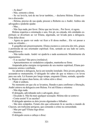 - As duas?
- Não, somente a dona.
- Se vai levá-la, terá de me levar também... - declarou Helena. Eliana cortou a discussão:
- Helena, preciso de sua ajuda; procure o Roberto ou o André. Ambos são
advogados e poderão ajudar.
- Mas...
- Não faça nada, por favor. Deixe que me levem... Por favor, vá agora.
Helena respeitou a orientação e saiu. Em pé, na calçada, três entidades espirituais se divertiam ao ver Eliana, algemada, ser levada para a delegacia.
Uma delas disse:
- Agora eu quero ver onde vai ficar a fé dessa mulher... Ela vai passar a
noite no xilindró....
E gargalhavam prazerosamente. Eliana escutava a conversa dos três, graças
à permissão de seu orientador espiritual. Este, sentado ao seu lado no carro,
tranqüilizou-a:
- Não tenha medo. André vai ajudá-la e nada acontecerá. Mentalmente ela
argumentou:
- E as sacolas? São prova irrefutável.
- Apresentaremos os verdadeiros culpados, mantenha-se firme.
Amparada pelas energias revigorantes de seu mentor espiritual, Eliana permaneceu serena e confiante.
Ao adentrar a delegacia, havia um tumulto instalado. Dois jovens gritavam,
acusando-se mutuamente. O delegado foi saber do que se tratava e os levou
para sua sala. Lá ficaram por longo tempo, enquanto Eliana, sentada, aguardava. Depois de quase duas horas, ele voltou sério e disse:
- Pode ir embora.
No momento em que ela se levantou, fitando-o para confirmar a liberação,
André entrava na delegacia com Helena. Foi até Eliana e orientou:
- Não diga nada.
O delegado, adivinhando nele o advogado, disse:
- Ela pode ir. Não há mais qualquer acusação. Helena não se conteve:
- Como assim? E as sacolas?
O delegado apontou os dois jovens algemados e bêbados:
- São dois estúpidos. Foram eles que colocaram lá as sacolas a mando de
Clayson, um traficante perigoso, que comanda o crime na comunidade.
- Mas por quê? Eliana logo disse:
- Iracema...
O delegado cocou a cabeça e disse:
321

 