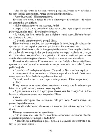 - Eles são ajudantes do Clayson e muito perigosos. Nunca os vi bêbados e
tão sem lucidez como agora. Parece que foram hipnotizados...
- Posso ir, doutor? - Eliana perguntou.
Evitando seu olhar, o delegado deu a autorização. Ela deixou a delegacia
em companhia dos amigos.
- Muito obrigada por vir me socorrer, André.
- O que é isso? Como poderia ter feito outra coisa? Que arapuca armaram
para você, minha irmã?! Estou impressionado...
- É, André, por isso temos de orar e vigiar o tempo todo... Helena comentou, já dentro do carro:
- O que não compreendo é o porquê disso.
Eliana calou-se e meditou por todo o trajeto de volta. Naquela noite, assim
que entrou na casa espírita, procurou por Mateus. Ele não aparecera.
Chegou finalmente o dia da inauguração da creche. Com singela solenidade, o subprefeito da região deu por inaugurada a casa que receberia as crianças
da comunidade. Os desafios eram grandes e Eliana se dedicava por inteiro,
atendendo as crianças pessoalmente. Desejava conhecer cada uma delas.
Decorridos dois meses, Eliana conversava com Isabela sobre as atividades,
quando uma senhora entrou com três crianças, uma delas um bebê de colo,
pedindo ajuda.
- O que houve? -indagou a dirigente. Chorando, aflita, a mulher explicou:
- Houve um tiroteio lá em cima e balearam o pai deles. A mãe ficou totalmente descontrolada. Poderiam ajudar as crianças?
Tomando imediatamente nos braços a criança menor, Eliana respondeu:
- Claro.
E logo conduziu as outras duas, assustadas, a um grupo de crianças que
brincava no pátio interno, retornando em seguida:
- Agora sente-se e me explique: quem são os pais das crianças? A mulher
baixou a cabeça e suspirou, sem responder. Eliana
insistiu:
- Preciso saber quem são as crianças. Fale, por favor. A outra hesitou um
pouco, depois lamentou:
- Quando souber quem são os pais, a senhora não vai mais querer cuidar
deles...
Eliana procurou acalmá-la, garantindo:
- Não se preocupe, isso não vai acontecer, até porque as crianças não têm
culpa das imprudências dos pais. Pode dizer.
- A mãe deles é a Iracema e o pai... bem... é o Clayson, que controla o tráfico de drogas no bairro...
322

 