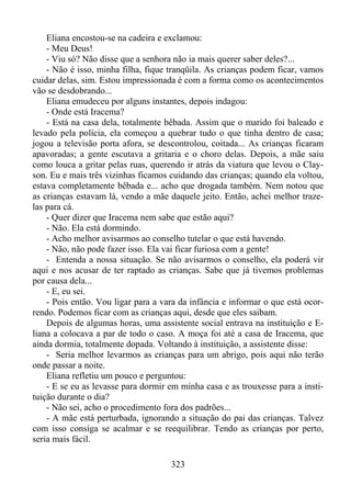 Eliana encostou-se na cadeira e exclamou:
- Meu Deus!
- Viu só? Não disse que a senhora não ia mais querer saber deles?...
- Não é isso, minha filha, fique tranqüila. As crianças podem ficar, vamos
cuidar delas, sim. Estou impressionada é com a forma como os acontecimentos
vão se desdobrando...
Eliana emudeceu por alguns instantes, depois indagou:
- Onde está Iracema?
- Está na casa dela, totalmente bêbada. Assim que o marido foi baleado e
levado pela polícia, ela começou a quebrar tudo o que tinha dentro de casa;
jogou a televisão porta afora, se descontrolou, coitada... As crianças ficaram
apavoradas; a gente escutava a gritaria e o choro delas. Depois, a mãe saiu
como louca a gritar pelas ruas, querendo ir atrás da viatura que levou o Clayson. Eu e mais três vizinhas ficamos cuidando das crianças; quando ela voltou,
estava completamente bêbada e... acho que drogada também. Nem notou que
as crianças estavam lá, vendo a mãe daquele jeito. Então, achei melhor trazelas para cá.
- Quer dizer que Iracema nem sabe que estão aqui?
- Não. Ela está dormindo.
- Acho melhor avisarmos ao conselho tutelar o que está havendo.
- Não, não pode fazer isso. Ela vai ficar furiosa com a gente!
- Entenda a nossa situação. Se não avisarmos o conselho, ela poderá vir
aqui e nos acusar de ter raptado as crianças. Sabe que já tivemos problemas
por causa dela...
- E, eu sei.
- Pois então. Vou ligar para a vara da infância e informar o que está ocorrendo. Podemos ficar com as crianças aqui, desde que eles saibam.
Depois de algumas horas, uma assistente social entrava na instituição e Eliana a colocava a par de todo o caso. A moça foi até a casa de Iracema, que
ainda dormia, totalmente dopada. Voltando à instituição, a assistente disse:
- Seria melhor levarmos as crianças para um abrigo, pois aqui não terão
onde passar a noite.
Eliana refletiu um pouco e perguntou:
- E se eu as levasse para dormir em minha casa e as trouxesse para a instituição durante o dia?
- Não sei, acho o procedimento fora dos padrões...
- A mãe está perturbada, ignorando a situação do pai das crianças. Talvez
com isso consiga se acalmar e se reequilibrar. Tendo as crianças por perto,
seria mais fácil.
323

 